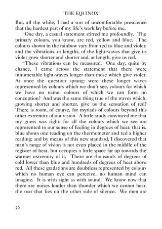 THE EQUINOX
76
But, all the while, I had a sort of uncomfortable prescience
that the hardest part of my life's work lay before me.
“One day, a casual statement stirred me profoundly. The
primary colours, you know, are red, yellow and blue. The
colours shown in the rainbow vary from red to blue and violet;
and the vibrations, or lengths, of the light-waves that give us
violet grow shorter and shorter and, at length, give us red.
“These vibrations can be measured. One day, quite by
chance, I came across the statement that there were
innumerable light-waves longer than those which give violet.
At once the question sprang: were these longer waves
represented by colours which we don't see, colours for which
we have no name, colours of which we can form no
conception? And was the same thing true of the waves which,
growing shorter and shorter, give us the sensation of red?
There is room, of course, for myriads of colours beyond this
other extremity of our vision. A little study convinced me that
my guess was right; for all the colours which we see are
represented to our sense of feeling in degrees of heat: that is,
blue shows one reading on the thermometer and red a higher
reading; and by means of this new standard, I discovered that
man's range of vision is not even placed in the middle of the
register of heat, but occupies a little space far up towards the
warmer extremity of it. There are thousands of degrees of
cold lower than blue and hundreds of degrees of heat above
red. All these gradations are doubtless represented by colours
which no human eye can perceive, no human mind can
imagine. It is with sight as with sound. We know now that
there are noises louder than thunder which we cannot hear,
the roar that lies on the other side of silence. We men are
 