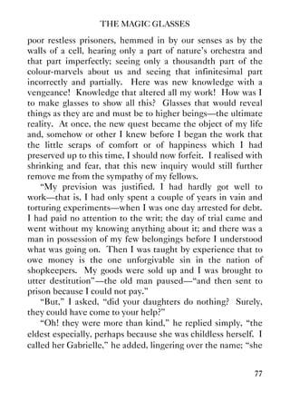 THE MAGIC GLASSES
77
poor restless prisoners, hemmed in by our senses as by the
walls of a cell, hearing only a part of nature's orchestra and
that part imperfectly; seeing only a thousandth part of the
colour-marvels about us and seeing that infinitesimal part
incorrectly and partially. Here was new knowledge with a
vengeance! Knowledge that altered all my work! How was I
to make glasses to show all this? Glasses that would reveal
things as they are and must be to higher beings—the ultimate
reality. At once, the new quest became the object of my life
and, somehow or other I knew before I began the work that
the little scraps of comfort or of happiness which I had
preserved up to this time, I should now forfeit. I realised with
shrinking and fear, that this new inquiry would still further
remove me from the sympathy of my fellows.
“My prevision was justified. I had hardly got well to
work—that is, I had only spent a couple of years in vain and
torturing experiments—when I was one day arrested for debt.
I had paid no attention to the writ; the day of trial came and
went without my knowing anything about it; and there was a
man in possession of my few belongings before I understood
what was going on. Then I was taught by experience that to
owe money is the one unforgivable sin in the nation of
shopkeepers. My goods were sold up and I was brought to
utter destitution”—the old man paused—“and then sent to
prison because I could not pay.”
“But,” I asked, “did your daughters do nothing? Surely,
they could have come to your help?”
“Oh! they were more than kind,” he replied simply, “the
eldest especially, perhaps because she was childless herself. I
called her Gabrielle,” he added, lingering over the name; “she
 