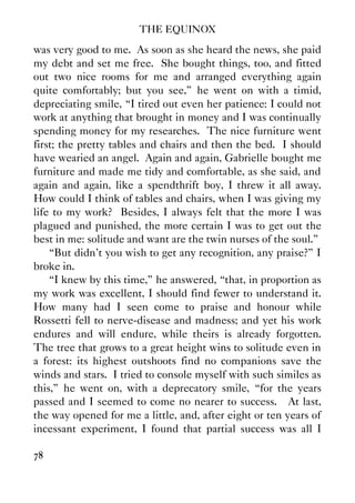 THE EQUINOX
78
was very good to me. As soon as she heard the news, she paid
my debt and set me free. She bought things, too, and fitted
out two nice rooms for me and arranged everything again
quite comfortably; but you see,” he went on with a timid,
depreciating smile, “I tired out even her patience: I could not
work at anything that brought in money and I was continually
spending money for my researches. The nice furniture went
first; the pretty tables and chairs and then the bed. I should
have wearied an angel. Again and again, Gabrielle bought me
furniture and made me tidy and comfortable, as she said, and
again and again, like a spendthrift boy, I threw it all away.
How could I think of tables and chairs, when I was giving my
life to my work? Besides, I always felt that the more I was
plagued and punished, the more certain I was to get out the
best in me: solitude and want are the twin nurses of the soul.”
“But didn't you wish to get any recognition, any praise?” I
broke in.
“I knew by this time,” he answered, “that, in proportion as
my work was excellent, I should find fewer to understand it.
How many had I seen come to praise and honour while
Rossetti fell to nerve-disease and madness; and yet his work
endures and will endure, while theirs is already forgotten.
The tree that grows to a great height wins to solitude even in
a forest: its highest outshoots find no companions save the
winds and stars. I tried to console myself with such similes as
this,” he went on, with a deprecatory smile, “for the years
passed and I seemed to come no nearer to success. At last,
the way opened for me a little, and, after eight or ten years of
incessant experiment, I found that partial success was all I
 
