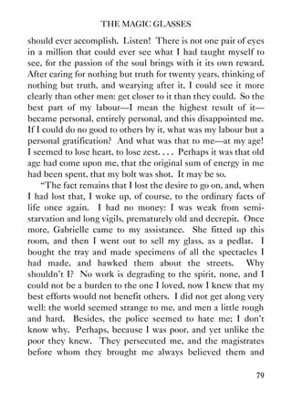 THE MAGIC GLASSES
79
should ever accomplish. Listen! There is not one pair of eyes
in a million that could ever see what I had taught myself to
see, for the passion of the soul brings with it its own reward.
After caring for nothing but truth for twenty years, thinking of
nothing but truth, and wearying after it, I could see it more
clearly than other men: get closer to it than they could. So the
best part of my labour—I mean the highest result of it—
became personal, entirely personal, and this disappointed me.
If I could do no good to others by it, what was my labour but a
personal gratification? And what was that to me—at my age!
I seemed to lose heart, to lose zest. . . . Perhaps it was that old
age had come upon me, that the original sum of energy in me
had been spent, that my bolt was shot. It may be so.
“The fact remains that I lost the desire to go on, and, when
I had lost that, I woke up, of course, to the ordinary facts of
life once again. I had no money: I was weak from semi-
starvation and long vigils, prematurely old and decrepit. Once
more, Gabrielle came to my assistance. She fitted up this
room, and then I went out to sell my glass, as a pedlar. I
bought the tray and made specimens of all the spectacles I
had made, and hawked them about the streets. Why
shouldn't I? No work is degrading to the spirit, none, and I
could not be a burden to the one I loved, now I knew that my
best efforts would not benefit others. I did not get along very
well: the world seemed strange to me, and men a little rough
and hard. Besides, the police seemed to hate me; I don't
know why. Perhaps, because I was poor, and yet unlike the
poor they knew. They persecuted me, and the magistrates
before whom they brought me always believed them and
 