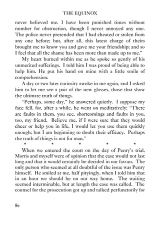 THE EQUINOX
80
never believed me. I have been punished times without
number for obstruction, though I never annoyed any one.
The police never pretended that I had cheated or stolen from
any one before; but, after all, this latest charge of theirs
brought me to know you and gave me your friendship; and so
I feel that all the shame has been more than made up to me.”
My heart burned within me as he spoke so gently of his
unmerited sufferings. I told him I was proud of being able to
help him. He put his hand on mine with a little smile of
comprehension.
A day or two later curiosity awoke in me again, and I asked
him to let me see a pair of the new glasses, those that show
the ultimate truth of things.
“Perhaps, some day,” he answered quietly. I suppose my
face fell, for, after a while, he went on meditatively: “There
are faults in them, you see, shortcomings and faults in you,
too, my friend. Believe me, if I were sure that they would
cheer or help you in life, I would let you use them quickly
enough; but I am beginning to doubt their efficacy. Perhaps
the truth of things is not for man.”
* * * * *
When we entered the court on the day of Penry's trial,
Morris and myself were of opinion that the case would not last
long and that it would certainly be decided in our favour. The
only person who seemed at all doubtful of the issue was Penry
himself. He smiled at me, half pityingly, when I told him that
in an hour we should be on our way home. The waiting
seemed interminable, but at length the case was called. The
counsel for the prosecution got up and talked perfunctorily for
 