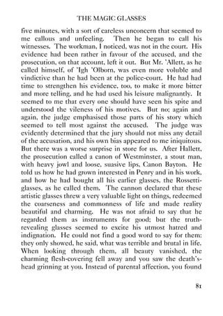 THE MAGIC GLASSES
81
five minutes, with a sort of careless unconcern that seemed to
me callous and unfeeling. Then he began to call his
witnesses. The workman, I noticed, was not in the court. His
evidence had been rather in favour of the accused, and the
prosecution, on that account, left it out. But Mr. 'Allett, as he
called himself, of 'Igh 'Olborn, was even more voluble and
vindictive than he had been at the police-court. He had had
time to strengthen his evidence, too, to make it more bitter
and more telling, and he had used his leisure malignantly. It
seemed to me that every one should have seen his spite and
understood the vileness of his motives. But no; again and
again, the judge emphasised those parts of his story which
seemed to tell most against the accused. The judge was
evidently determined that the jury should not miss any detail
of the accusation, and his own bias appeared to me iniquitous.
But there was a worse surprise in store for us. After Hallett,
the prosecution called a canon of Westminster, a stout man,
with heavy jowl and loose, suasive lips, Canon Bayton. He
told us how he had grown interested in Penry and in his work,
and how he had bought all his earlier glasses, the Rossetti-
glasses, as he called them. The cannon declared that these
artistic glasses threw a very valuable light on things, redeemed
the coarseness and commonness of life and made reality
beautiful and charming. He was not afraid to say that he
regarded them as instruments for good; but the truth-
revealing glasses seemed to excite his utmost hatred and
indignation. He could not find a good word to say for them:
they only showed, he said, what was terrible and brutal in life.
When looking through them, all beauty vanished, the
charming flesh-covering fell away and you saw the death's-
head grinning at you. Instead of parental affection, you found
 