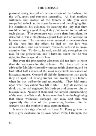 THE EQUINOX
82
personal vanity; instead of the tenderness of the husband for
the wife, gross and common sensuality. All high motives
withered, and, instead of the flowers of life, you were
compelled to look at the wormlike roots and the clinging dirt.
He concluded his evidence by assuring the jury that they
would be doing a good thing if they put an end to the sale of
such glasses. The commerce was worse than fraudulent, he
declared; it was a blasphemy against God and an outrage on
human nature. The unctuous canon seemed to me worse than
all the rest; but the effect he had on the jury was
unmistakable, and our barrister, Symonds, refused to cross-
examine him. To do so, he said, would only strengthen the
case for the prosecution, and I have no doubt that he was
right, for Morris agreed with him.
But even the prosecuting witnesses did not hurt us more
than the witnesses for the defence. Mr. Penry had been
advised by Mr. Morris to call witnesses to his character, and he
had called half a dozen of the most respectable tradesmen of
his acquaintance. One and all did him harm rather than good;
they all spoke of having known him twenty years before,
when he was well-to-do and respectable. They laid stress
upon what they called “his fall in life.” They all seemed to
think that he had neglected his business and come to ruin by
his own fault. No one of them had the faintest understanding
of the man, or of his work. It was manifest from the beginning
that these witnesses damaged our case, and this was
apparently the view of the prosecuting barrister, for he
scarcely took the trouble to cross-examine them.
It was with a sigh of relief that I saw Mr. Penry go into the
box to give evidence on his own behalf. Now, I thought, the
 