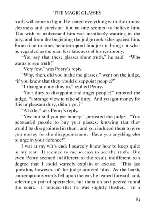 THE MAGIC GLASSES
83
truth will come to light. He stated everything with the utmost
clearness and precision; but no one seemed to believe him.
The wish to understand him was manifestly wanting in the
jury, and from the beginning the judge took sides against him.
From time to time, he interrupted him just to bring out what
he regarded as the manifest falseness of his testimony.
“You say that these glasses show truth,” he said. “Who
wants to see truth?”
“Very few,” was Penry's reply.
“Why, then, did you make the glasses,” went on the judge,
“if you knew that they would disappoint people?”
“I thought it my duty to,” replied Penry.
“Your duty to disappoint and anger people?” retorted the
judge, “a strange view to take of duty. And you got money for
this unpleasant duty, didn't you?”
“A little,” was Penry's reply.
“Yes; but still you got money,” persisted the judge. “You
persuaded people to buy your glasses, knowing that they
would be disappointed in them, and you induced them to give
you money for the disappointment. Have you anything else
to urge in your defence?”
I was at my wit's end; I scarcely knew how to keep quiet
in my seat. It seemed to me so easy to see the truth. But
even Penry seemed indifferent to the result, indifferent to a
degree that I could scarcely explain or excuse. This last
question, however, of the judge aroused him. As the harsh,
contemptuous words fell upon the ear, he leaned forward, and,
selecting a pair of spectacles, put them on and peered round
the court. I noticed that he was slightly flushed. In a
 