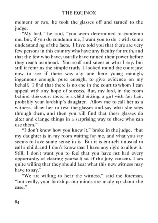 THE EQUINOX
84
moment or two, he took the glasses off and turned to the
judge:
“My lord,” he said, “you seem determined to condemn
me, but, if you do condemn me, I want you to do it with some
understanding of the facts. I have told you that there are very
few persons in this country who have any faculty for truth, and
that the few who have, usually have ruined their power before
they reach manhood. You scoff and sneer at what I say, but
still it remains the simple truth. I looked round the court just
now to see if there was any one here young enough,
ingenuous enough, pure enough, to give evidence on my
behalf. I find that there is no one in the court to whom I can
appeal with any hope of success. But, my lord, in the room
behind this court there is a child sitting, a girl with fair hair,
probably your lordship's daughter. Allow me to call her as a
witness, allow her to test the glasses and say what she sees
through them, and then you will find that these glasses do
alter and change things in a surprising way to those who can
use them.”
“I don't know how you knew it,” broke in the judge, “but
my daughter is in my room waiting for me, and what you say
seems to have some sense in it. But it is entirely unusual to
call a child, and I don't know that I have any right to allow it.
Still, I don't want you to feel that you have not had every
opportunity of clearing yourself; so, if the jury consent, I am
quite willing that they should hear what this new witness may
have to say.”
“We are willing to hear the witness,” said the foreman,
“but really, your lordship, our minds are made up about the
case.”
 