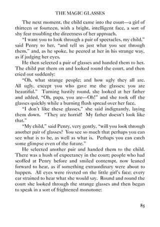 THE MAGIC GLASSES
85
The next moment, the child came into the court—a girl of
thirteen or fourteen, with a bright, intelligent face, a sort of
shy fear troubling the directness of her approach.
“I want you to look through a pair of spectacles, my child,”
said Penry to her, “and tell us just what you see through
them,” and, as he spoke, he peered at her in his strange way,
as if judging her eyes.
He then selected a pair of glasses and handed them to her.
The child put them on and looked round the court, and then
cried out suddenly:
“Oh, what strange people; and how ugly they all are.
All ugly, except you who gave me the glasses; you are
beautiful.” Turning hastily round, she looked at her father
and added, “Oh, papa, you are—Oh!” and she took off the
glasses quickly while a burning flush spread over her face.
“I don't like these glasses,” she said indignantly, laying
them down. “They are horrid! My father doesn't look like
that.”
“My child,” said Penry, very gently, “will you look through
another pair of glasses? You see so much that perhaps you can
see what is to be, as well as what is. Perhaps you can catch
some glimpse even of the future.”
He selected another pair and handed them to the child.
There was a hush of expectancy in the court; people who had
scoffed at Penry before and smiled contempt, now leaned
forward to hear, as if something extraordinary were about to
happen. All eyes were riveted on the little girl's face; every
ear strained to hear what she would say. Round and round the
court she looked through the strange glasses and then began
to speak in a sort of frightened monotone:
 