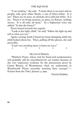 THE EQUINOX
86
“I see nothing,” she said. “I mean there is no court and no
people, only great white blocks, a sort of bluey-white. Is it
ice? There are no trees, no animals; all is cold and white. It is
ice. There is no living creature, no grass, no flowers, nothing
moves. It is all cold, all dead.” In a frightened voice she
added: “Is that the future?”
Penry leaned towards her eagerly:
“Look at the light, child,” he said; “follow the light up and
tell us what you see.”
Again a strange hush; I heard my heart thumping while the
child looked about her. Then, pulling off the glasses, she said
peevishly:
“I can't see anything more: it hurts my eyes.”
* * * * *
DEATH IN PRISON.
“Matthew Penry, whose trial for fraud and condemnation
will probably still be remembered by our readers because of
the very impressive evidence for the prosectuion given by
Canon Bayton, of Westminster, died, we understand, in
Wandsworth Prison yesterday morning from syncope.”—
Extract from the Times, January 3, 1900.
FRANK HARRIS.
 