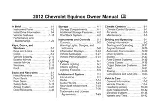 Chevrolet Equinox Owner Manual - 2012                                                                                                             Black plate (1,1)




                                     2012 Chevrolet Equinox Owner Manual M

      In Brief . . . . . . . . . . . . . . . . . . . . . . . . 1-1     Storage . . . . . . . . . . . . . . . . . . . . . . . 4-1        Climate Controls . . . . . . . . . . . . . 8-1
        Instrument Panel . . . . . . . . . . . . . . 1-2                Storage Compartments . . . . . . . . 4-1                         Climate Control Systems . . . . . . 8-1
        Initial Drive Information . . . . . . . . 1-4                   Additional Storage Features . . . 4-2                            Air Vents . . . . . . . . . . . . . . . . . . . . . . . 8-5
        Vehicle Features . . . . . . . . . . . . . 1-18                 Roof Rack System . . . . . . . . . . . . . 4-2                   Maintenance . . . . . . . . . . . . . . . . . . . 8-6
        Performance and
          Maintenance . . . . . . . . . . . . . . . . 1-24             Instruments and Controls . . . . 5-1                             Driving and Operating . . . . . . . . 9-1
                                                                         Controls . . . . . . . . . . . . . . . . . . . . . . . 5-2      Driving Information . . . . . . . . . . . . . 9-2
      Keys, Doors, and                                                   Warning Lights, Gauges, and                                     Starting and Operating . . . . . . . 9-21
       Windows . . . . . . . . . . . . . . . . . . . . 2-1                 Indicators . . . . . . . . . . . . . . . . . . . . 5-8        Engine Exhaust . . . . . . . . . . . . . . 9-28
       Keys and Locks . . . . . . . . . . . . . . . 2-2                  Information Displays . . . . . . . . . . 5-24                   Automatic Transmission . . . . . . 9-29
       Doors . . . . . . . . . . . . . . . . . . . . . . . . . . 2-9     Vehicle Messages . . . . . . . . . . . . 5-27                   Drive Systems . . . . . . . . . . . . . . . . 9-33
       Vehicle Security. . . . . . . . . . . . . . 2-13                  Vehicle Personalization . . . . . . . 5-34                      Brakes . . . . . . . . . . . . . . . . . . . . . . . 9-33
       Exterior Mirrors . . . . . . . . . . . . . . . 2-15                                                                               Ride Control Systems . . . . . . . . 9-35
       Interior Mirrors . . . . . . . . . . . . . . . . 2-17           Lighting . . . . . . . . . . . . . . . . . . . . . . . 6-1        Cruise Control . . . . . . . . . . . . . . . . 9-38
       Windows . . . . . . . . . . . . . . . . . . . . . 2-18           Exterior Lighting . . . . . . . . . . . . . . . 6-1              Object Detection Systems . . . . 9-41
       Roof . . . . . . . . . . . . . . . . . . . . . . . . . . 2-21    Interior Lighting . . . . . . . . . . . . . . . . 6-4            Fuel . . . . . . . . . . . . . . . . . . . . . . . . . . 9-51
                                                                        Lighting Features . . . . . . . . . . . . . . 6-5                Towing . . . . . . . . . . . . . . . . . . . . . . . 9-56
      Seats and Restraints . . . . . . . . . 3-1                                                                                         Conversions and Add-Ons . . . 9-63
       Head Restraints . . . . . . . . . . . . . . . 3-2               Infotainment System . . . . . . . . . 7-1
       Front Seats . . . . . . . . . . . . . . . . . . . . 3-3           Introduction . . . . . . . . . . . . . . . . . . . . 7-1       Vehicle Care . . . . . . . . . . . . . . . . . 10-1
       Rear Seats . . . . . . . . . . . . . . . . . . . 3-10             Radio . . . . . . . . . . . . . . . . . . . . . . . . . 7-14    General Information . . . . . . . . . . 10-2
       Safety Belts . . . . . . . . . . . . . . . . . . 3-12             Audio Players . . . . . . . . . . . . . . . . 7-24              Vehicle Checks . . . . . . . . . . . . . . . 10-4
       Airbag System . . . . . . . . . . . . . . . . 3-21                Rear Seat Infotainment . . . . . . . 7-34                       Headlamp Aiming . . . . . . . . . . . 10-30
       Child Restraints . . . . . . . . . . . . . . 3-35                 Phone . . . . . . . . . . . . . . . . . . . . . . . . 7-36      Bulb Replacement . . . . . . . . . . 10-32
                                                                         Trademarks and License                                          Electrical System . . . . . . . . . . . . 10-36
                                                                           Agreements . . . . . . . . . . . . . . . . . 7-49             Wheels and Tires . . . . . . . . . . . 10-42
 