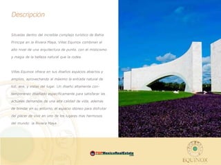 Descripción

Situadas dentro del increíble complejo turístico de Bahía
Príncipe en la Riviera Maya, Villas Equinox combinan el
alto nivel de una arquitectura de punta, con el misticismo
y magia de la belleza natural que la rodea.


Villas Equinox ofrece en sus diseños espacios abiertos y
amplios, aprovechando al máximo la entrada natural de
luz, aire, y vistas del lugar. Un diseño altamente con-
temporáneo diseñado específicamente para satisfacer las
actuales demandas de una alta calidad de vida, además
de brindar en su entorno, el espacio idóneo para disfrutar
del placer de vivir en uno de los lugares mas hermosos
del mundo: la Riviera Maya.




                                                 MEX         .com
 
