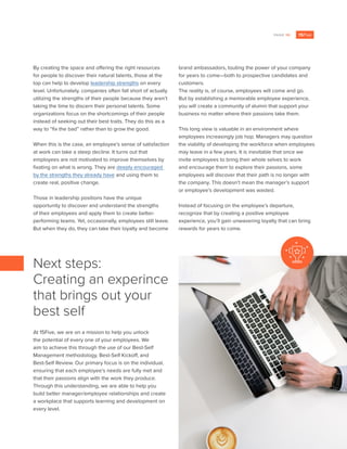 PAGE 10
By creating the space and offering the right resources
for people to discover their natural talents, those at the
top can help to develop leadership strengths on every
level. Unfortunately, companies often fall short of actually
utilizing the strengths of their people because they aren’t
taking the time to discern their personal talents. Some
organizations focus on the shortcomings of their people
instead of seeking out their best traits. They do this as a
way to “fix the bad” rather than to grow the good.
When this is the case, an employee’s sense of satisfaction
at work can take a steep decline. It turns out that
employees are not motivated to improve themselves by
fixating on what is wrong. They are deeply encouraged
by the strengths they already have and using them to
create real, positive change.
Those in leadership positions have the unique
opportunity to discover and understand the strengths
of their employees and apply them to create better-
performing teams. Yet, occasionally, employees still leave.
But when they do, they can take their loyalty and become
brand ambassadors, touting the power of your company
for years to come—both to prospective candidates and
customers.
The reality is, of course, employees will come and go.
But by establishing a memorable employee experience,
you will create a community of alumni that support your
business no matter where their passions take them.
This long view is valuable in an environment where
employees increasingly job hop. Managers may question
the viability of developing the workforce when employees
may leave in a few years. It is inevitable that once we
invite employees to bring their whole selves to work
and encourage them to explore their passions, some
employees will discover that their path is no longer with
the company. This doesn’t mean the manager’s support
or employee’s development was wasted.
Instead of focusing on the employee’s departure,
recognize that by creating a positive employee
experience, you’ll gain unwavering loyalty that can bring
rewards for years to come.
At 15Five, we are on a mission to help you unlock
the potential of every one of your employees. We
aim to achieve this through the use of our Best-Self
Management methodology, Best-Self Kickoff, and
Best-Self Review. Our primary focus is on the individual,
ensuring that each employee’s needs are fully met and
that their passions align with the work they produce.
Through this understanding, we are able to help you
build better manager/employee relationships and create
a workplace that supports learning and development on
every level.
Next steps:
Creating an experince
that brings out your
best self
 