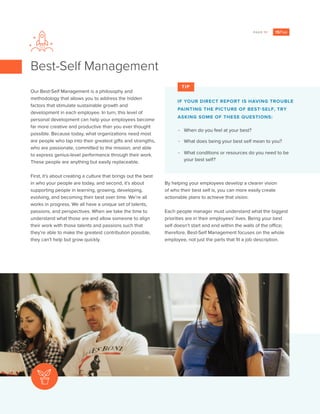 PAGE 11
Our Best-Self Management is a philosophy and
methodology that allows you to address the hidden
factors that stimulate sustainable growth and
development in each employee. In turn, this level of
personal development can help your employees become
far more creative and productive than you ever thought
possible. Because today, what organizations need most
are people who tap into their greatest gifts and strengths,
who are passionate, committed to the mission, and able
to express genius-level performance through their work.
These people are anything but easily replaceable.
First, it’s about creating a culture that brings out the best
in who your people are today, and second, it’s about
supporting people in learning, growing, developing,
evolving, and becoming their best over time. We’re all
works in progress. We all have a unique set of talents,
passions, and perspectives. When we take the time to
understand what those are and allow someone to align
their work with those talents and passions such that
they’re able to make the greatest contribution possible,
they can’t help but grow quickly.
Best-Self Management
By helping your employees develop a clearer vision
of who their best self is, you can more easily create
actionable plans to achieve that vision.
Each people manager must understand what the biggest
priorities are in their employees’ lives. Being your best
self doesn’t start and end within the walls of the office;
therefore, Best-Self Management focuses on the whole
employee, not just the parts that fit a job description.
IF YOUR DIRECT REPORT IS HAVING TROUBLE
PAINTING THE PICTURE OF BEST-SELF, TRY
ASKING SOME OF THESE QUESTIONS:
-- When do you feel at your best?
-- What does being your best self mean to you?
-- What conditions or resources do you need to be
your best self?
TIP
 
