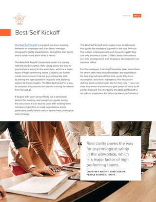 PAGE 12
Our Best Self Kickoff is a guided two-hour meeting
between an employee and their direct manager
designed to clarify expectations, strengthen their bond,
and to understand each other’s needs.
The Best-Self Kickoff’s bread-and-butter is a clearly
defined job description. Role clarity paves the way for
psychological safety in the workplace, which is a major
factor of high performing teams. Leaders can further
create environments that are psychologically safe
by asking the right questions regularly and applying
actions to those insights. The Best-Self Kickoff is a way
to jumpstart this process and create a strong foundation
from the get-go.
It begins with each person filling out a worksheet
before the meeting, and using it as a guide during
the discussion. It can also be used with existing team
members to confirm or reset expectations and is
particularly useful when roles or teams have undergone
some change.
The Best-Self Kickoff aims to give clear benchmarks
that guide the employee’s growth in the role. Without
this outline, employees will work towards a path they
can only assume is correct. Often, these insinuations
turn into misalignment, and employee development can
become stifled.
For the employee, this kickoff provides clear instructions
for which skills they should leverage, the expectation
for how they will spend their time, goals they must
accomplish, and more. In essence, this discussion
defines what success looks like for their role. These can
ease any sense of anxiety and give peace of mind to all
parties involved. For managers, the Best-Self Kickoff is
an upfront investment for future excellent performance.
Best-Self Kickoff
Role clarity paves the way
for psychological safety
in the workplace, which
is a major factor of high
performing teams.
COURTNEY BIGONY, DIRECTOR OF
PEOPLE SCIENCE, 15FIVE
“
 