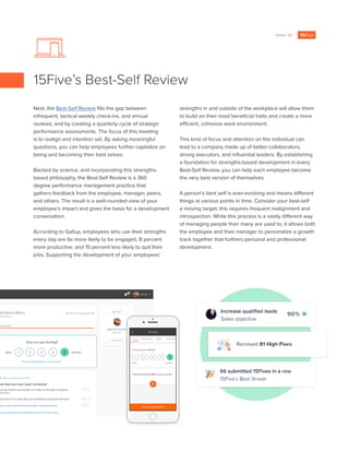 PAGE 13
Next, the Best-Self Review fills the gap between
infrequent, tactical weekly check-ins, and annual
reviews, and by creating a quarterly cycle of strategic
performance assessments. The focus of this meeting
is to realign and intention set. By asking meaningful
questions, you can help employees further capitalize on
being and becoming their best selves.
Backed by science, and incorporating this strengths-
based philosophy, the Best-Self Review is a 360
degree performance management practice that
gathers feedback from the employee, manager, peers,
and others. The result is a well-rounded view of your
employee’s impact and gives the basis for a development
conversation.
According to Gallup, employees who use their strengths
every day are 6x more likely to be engaged, 8 percent
more productive, and 15 percent less likely to quit their
jobs. Supporting the development of your employees’
strengths in and outside of the workplace will allow them
to build on their most beneficial traits and create a more
efficient, cohesive work environment.
This kind of focus and attention on the individual can
lead to a company made up of better collaborators,
strong executors, and influential leaders. By establishing
a foundation for strengths-based development in every
Best-Self Review, you can help each employee become
the very best version of themselves.
A person’s best self is ever-evolving and means different
things at various points in time. Consider your best-self
a moving target; this requires frequent realignment and
introspection. While this process is a vastly different way
of managing people than many are used to, it allows both
the employee and their manager to personalize a growth
track together that furthers personal and professional
development.
15Five’s Best-Self Review
 