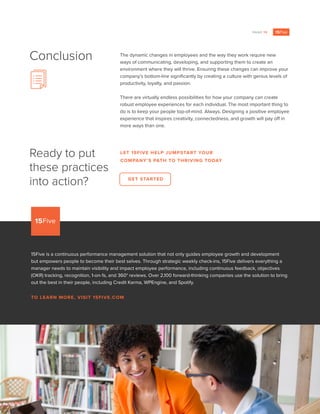 PAGE 15
The dynamic changes in employees and the way they work require new
ways of communicating, developing, and supporting them to create an
environment where they will thrive. Ensuring these changes can improve your
company’s bottom-line significantly by creating a culture with genius levels of
productivity, loyalty, and passion.
There are virtually endless possibilities for how your company can create
robust employee experiences for each individual. The most important thing to
do is to keep your people top-of-mind. Always. Designing a positive employee
experience that inspires creativity, connectedness, and growth will pay off in
more ways than one.
Conclusion
Ready to put
these practices
into action?
15Five is a continuous performance management solution that not only guides employee growth and development
but empowers people to become their best selves. Through strategic weekly check-ins, 15Five delivers everything a
manager needs to maintain visibility and impact employee performance, including continuous feedback, objectives
(OKR) tracking, recognition, 1-on-1s, and 360° reviews. Over 2,100 forward-thinking companies use the solution to bring
out the best in their people, including Credit Karma, WPEngine, and Spotify.
TO LEARN MORE, VISIT 15FIVE.COM
LET 15FIVE HELP JUMPSTART YOUR
COMPANY’S PATH TO THRIVING TODAY
GET STARTED
 