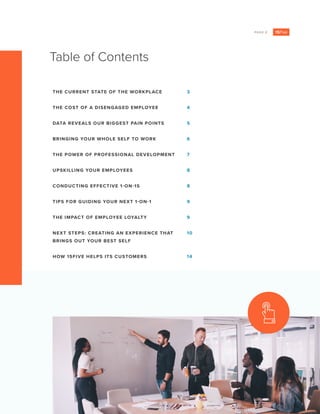 PAGE 2
Table of Contents
THE CURRENT STATE OF THE WORKPLACE
THE COST OF A DISENGAGED EMPLOYEE
DATA REVEALS OUR BIGGEST PAIN POINTS
BRINGING YOUR WHOLE SELF TO WORK
THE POWER OF PROFESSIONAL DEVELOPMENT
UPSKILLING YOUR EMPLOYEES
CONDUCTING EFFECTIVE 1-ON-1S
TIPS FOR GUIDING YOUR NEXT 1-ON-1
THE IMPACT OF EMPLOYEE LOYALTY
NEXT STEPS: CREATING AN EXPERIENCE THAT
BRINGS OUT YOUR BEST SELF
HOW 15FIVE HELPS ITS CUSTOMERS
3
4
5
6
7
8
8
9
9
10
14
 