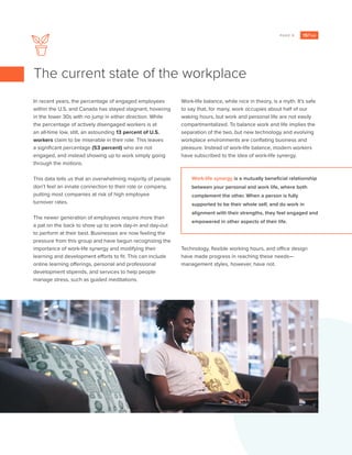 PAGE 3
In recent years, the percentage of engaged employees
within the U.S. and Canada has stayed stagnant, hovering
in the lower 30s with no jump in either direction. While
the percentage of actively disengaged workers is at
an all-time low, still, an astounding 13 percent of U.S.
workers claim to be miserable in their role. This leaves
a significant percentage (53 percent) who are not
engaged, and instead showing up to work simply going
through the motions.
This data tells us that an overwhelming majority of people
don’t feel an innate connection to their role or company,
putting most companies at risk of high employee
turnover rates.
The newer generation of employees require more than
a pat on the back to show up to work day-in and day-out
to perform at their best. Businesses are now feeling the
pressure from this group and have begun recognizing the
importance of work-life synergy and modifying their
learning and development efforts to fit. This can include
online learning offerings, personal and professional
development stipends, and services to help people
manage stress, such as guided meditations.
Work-life balance, while nice in theory, is a myth. It’s safe
to say that, for many, work occupies about half of our
waking hours, but work and personal life are not easily
compartmentalized. To balance work and life implies the
separation of the two, but new technology and evolving
workplace environments are conflating business and
pleasure. Instead of work-life balance, modern workers
have subscribed to the idea of work-life synergy.
Technology, flexible working hours, and office design
have made progress in reaching these needs—
management styles, however, have not.
The current state of the workplace
Work-life synergy is a mutually beneficial relationship
between your personal and work life, where both
complement the other. When a person is fully
supported to be their whole self, and do work in
alignment with their strengths, they feel engaged and
empowered in other aspects of their life.
 