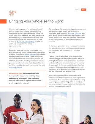 PAGE 6
Within the last few years, we’ve watched millennials’
share of the workforce increase dramatically. This
generation of workers has now taken the spot as the
largest living adult generation, and many have already
worked their way up into leadership roles. With more
boomers retiring each year, millennials are on track
to make up 75 percent of the workforce by 2030 and
continue to heavily influence employee
experience trends.
Businesses seeking to motivate employees in their
work will now have to tailor their employee engagement
strategies to this group. Research suggests that they are
driven by open communication, a great work culture,
involvement with causes, and achieving purpose and
fulfillment. Despite the flack they receive from previous
generations, millennials are enthusiastic about learning
and thrive in collaborative work environments that value
psychological safety.
This paradigm shift in organizations’ people management
practices doesn’t just benefit one generation of
employees. While millennials perform at their peak when
given regular feedback, flexibility in how they work, and
growth opportunities, these practices have been proven
to unlock engagement no matter when an employee
was born.
As the newer generations come into roles of leadership,
they are redirecting focus onto the people that make up
their companies, and the cultures they co-create
with them.
Creating a culture of engaged, loyal, and productive
employees begins with a hyper-focus on the individual.
Tending to the specific needs and wants of your people
can be the difference between scraping by or excelling.
To successfully do this, you must understand the whole
employee. When a company hires a person, they aren’t
just hiring a set of skills; they are hiring a human being—
one who has positive and negative traits.
When companies embrace the whole person, that
employee feels a deeper connection to the organization
and their role. They become more comfortable speaking
up, sharing ideas, collaborating with team members,
and being creative—necessary actions for companies to
succeed in today’s business world.
Bringing your whole self to work
Psychological safety is a shared belief that the
team is safe for interpersonal risk-taking. It can
be defined as “being able to show and employ
one’s self without fear of negative consequences
or self-image, status or career.”
 