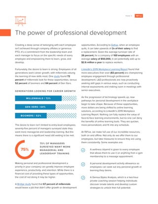 PAGE 7
Creating a deep sense of belonging with each employee
isn’t achieved through company offsites or generous
PTO, it’s a commitment from the leadership team and
each manager to focus on the specific needs of every
employee and empowering them to learn, grow, and
develop.
Fortunately, the desire to learn is strong. Employees of all
generations want career growth, with millennials valuing
the learning of new skills most. One study found 72
percent of millennials look for these opportunities, versus
52 percent of boomers and 64 percent of Gen Xers.
The desire to learn isn’t limited to entry-level employees;
seventy-five percent of managers surveyed state they
want more managerial and leadership training. But this
means there is a significant need still waiting to be met.
Making personal and professional development a
priority in your company can greatly improve employee
experience, productivity, and retention. While there is a
financial cost of providing these types of opportunities,
the cost of not doing it may be higher.
A Bridge study found that 67 percent of millennials
would leave a job that didn’t offer growth or development
opportunities. According to Gallup, when an employee
quits, it can take upwards of 2x of their salary to find
a replacement. Given the average turnover rate of
26 percent, for a company of 100 employees with an
average salary of $50,000, it can potentially add up to
$2.6 million a year to replace workers.
LinkedIn’s 2019 Workplace Learning Report found that
more executives than ever (82 percent) are championing
employee engagement through professional
development. L&D professionals are now proactively
seeking skill gaps in various ways, such as conducting
internal assessments and making room in meetings with
senior executives.
As the progression of technology speeds up, new
pathways for personal development in the workplace
begin to take shape. Because of these opportunities,
more dollars are being shifted to online learning
solutions, according to LinkedIn’s 2019 Workplace
Learning Report. Nothing can fully replace the value of
face-to-face learning environments, but no one can deny
the benefits of online learning tools. They are quicker,
more personalized, and fit into any schedule.
At 15Five, we make full use of our incredible resources,
both on and offline. Not only do we offer them to our
employees, but take measures to ensure they are using
them consistently. Some examples are:
The power of professional development
75% OF MANAGERS
SURVEYED WANT MORE
MANAGERIAL AND
LEADERSHIP TRAINING
75%
GENERATIONS LOOKING FOR CAREER GROWTH
GEN XERS | 64%
BOOMERS | 52%
MILLENNIALS | 72%
A wellness stipend is given to every employee
that allows them to use it on anything from a gym
membership to a massage appointment.
A personal development activity allowance so
employees can seek out any personal growth or
learning they desire.
A Genius-Styles Analysis, which is a two-hour
private coaching session helping individuals
discover innate talents and develop custom
strategies to unlock their full potential.
 