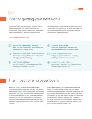 PAGE 9
In your 1-on-1s with your employees, ask them specific
questions regarding their interest in learning and
development. “What hard skill, if improved, would make
the biggest difference?” Knowing what drives your
people can allow you the chance to connect with them.
Through this connection, you can begin linking ways to
incorporate their passions into their work to offer the
opportunity to flex their strengths.
ESTABLISH A REGULAR CADENCE.
Make sure that conversations are consistent. Try
30 minutes once a week to start
ENCOURAGE TWO-WAY COMMUNICATION.
Discussions are only effective when both parties
are engaged and participatory
PREPARE AN AGENDA.
Use time effectively by having a concept of the
conversation flow before meeting
DO YOUR HOMEWORK.
Come with talking points, objectives and
priorities gathered from the previous week
BEGIN BY TOUCHING BASE.
Get a pulse on how both of you are feeling.
Building trust will encourage honesty
END WITH ACTION ITEMS.
Assemble key takeaways from the conversation
as objectives for the next 1-on-1
Tips for guiding your next 1-on-1
1-ON-1 MEETING CHECKLIST:
Numerous studies show that a positive employee
experience increases loyalty and retention. The key to
keeping your rockstar talent is giving them opportunities
to grow, not only within the company but as an individual.
By paying close attention to your employees’ personal
strengths, you can help them create an aspirational
job description that fully aligns with their passion and
keep them highly engaged, productive, and loyal to the
company.
When new employees are onboarded into their new
role at 15Five, we provide them access to a Gallup
Strengthsfinder assessment. This online survey is the holy
grail of talent discovery and can help you uncover what
you naturally do best. We also encourage each employee
to take the VIA Character Strengths test, created by
the father of Positive Psychology, Martin Seligman, and
backed by years of scientific research to help you find
your unique positive personality traits.
The impact of employee loyalty
 