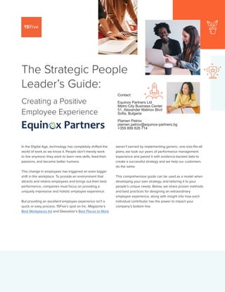 PAGE 1
The Strategic People
Leader’s Guide:
Creating a Positive
Employee Experience
In the Digital Age, technology has completely shifted the
world of work as we know it. People don’t merely work
to live anymore; they work to learn new skills, feed their
passions, and become better humans.
This change in employees has triggered an even bigger
shift in the workplace. To provide an environment that
attracts and retains employees and brings out their best
performance, companies must focus on providing a
uniquely impressive and holistic employee experience.
But providing an excellent employee experience isn’t a
quick or easy process. 15Five’s spot on Inc. Magazine’s
Best Workplaces list and Glassdoor’s Best Places to Work
weren’t earned by implementing generic, one-size-fits-all
plans; we took our years of performance management
experience and paired it with evidence-backed data to
create a successful strategy and we help our customers
do the same.
This comprehensive guide can be used as a model when
developing your own strategy, and tailoring it to your
people’s unique needs. Below, we share proven methods
and best practices for designing an extraordinary
employee experience, along with insight into how each
individual contributor has the power to impact your
company’s bottom line.
Contact:
Equinox Partners Ltd
Metro City Business Center
51, Alexander Malinov Blvd
Sofia, Bulgaria
Plamen Petrov
plamen.petrov@equinox-partners.bg
+359 899 826 714
 