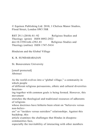 © Equinox Publishing Ltd. 2010, 1 Chelsea Manor Studios,
Flood Street, London SW3 5SR
RST 29.1 (2010) 81–92 Religious Studies and
Theology (print) ISSN 0892-2922
doi:10.1558/rsth.v29i1.81 Religious Studies and
Theology (online) ISSN 1747-5414
Hinduism and the Global Village
K. R. SUNDARARAJAN
St. Bonaventure University
[email protected]
Abstract
As the world evolves into a “global village,” a community in
which people
of different religious persuasions, ethnic and cultural diversities
function-
ing together with common goals is being formed. However, this
movement
stretches the theological and traditional resources of adherents
of religions
whose doctrines have hitherto been silent on “believers versus
non-believ-
ers” or “insiders versus outsiders” relationships. Against this
backdrop, this
article examines the challenges that Hindus in diaspora-
communities face,
especially the inevitability of interacting with other members
 