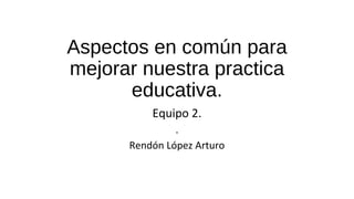 Aspectos en común para
mejorar nuestra practica
educativa.
Equipo 2.
.
Rendón López Arturo
 