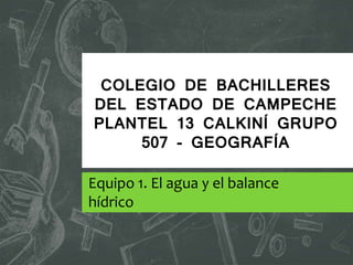 COLEGIO DE BACHILLERES
DEL ESTADO DE CAMPECHE
PLANTEL 13 CALKINÍ GRUPO
507 - GEOGRAFÍA
Equipo 1. El agua y el balance
hídrico
 