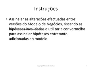 Instruções
• Assinalar as alterações efectuadas entre
versões do Modelo de Negócios, riscando as
hipóteses invalidadas e utilizar a cor vermelha
para assinalar hipóteses entretanto
adicionadas ao modelo.
2Copyright Fábrica de Startups
 