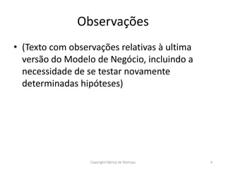 Observações
• (Texto com observações relativas à ultima
versão do Modelo de Negócio, incluindo a
necessidade de se testar novamente
determinadas hipóteses)
4Copyright Fábrica de Startups
 