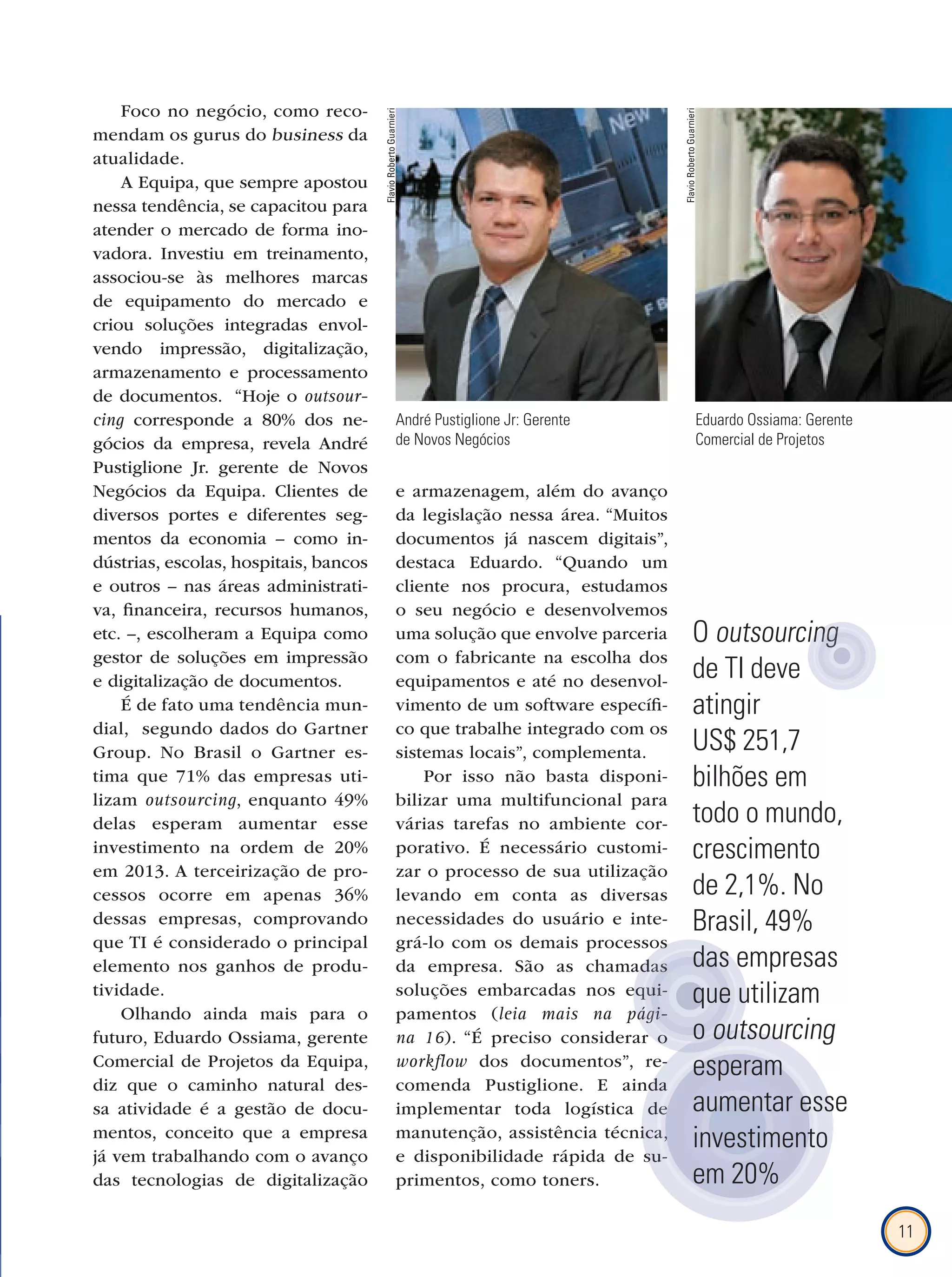 11
Foco no negócio, como reco-
mendam os gurus do business da
atualidade.
A Equipa, que sempre apostou
nessa tendência, se capacitou para
atender o mercado de forma ino-
vadora. Investiu em treinamento,
associou-se às melhores marcas
de equipamento do mercado e
criou soluções integradas envol-
vendo impressão, digitalização,
armazenamento e processamento
de documentos. “Hoje o outsour-
cing corresponde a 80% dos ne-
gócios da empresa, revela André
Pustiglione Jr. gerente de Novos
Negócios da Equipa. Clientes de
diversos portes e diferentes seg-
mentos da economia – como in-
dústrias, escolas, hospitais, bancos
e outros – nas áreas administrati-
va, financeira, recursos humanos,
etc. –, escolheram a Equipa como
gestor de soluções em impressão
e digitalização de documentos.
É de fato uma tendência mun-
dial, segundo dados do Gartner
Group. No Brasil o Gartner es-
tima que 71% das empresas uti-
lizam outsourcing, enquanto 49%
delas esperam aumentar esse
investimento na ordem de 20%
em 2013. A terceirização de pro-
cessos ocorre em apenas 36%
dessas empresas, comprovando
que TI é considerado o principal
elemento nos ganhos de produ-
tividade.
Olhando ainda mais para o
futuro, Eduardo Ossiama, gerente
Comercial de Projetos da Equipa,
diz que o caminho natural des-
sa atividade é a gestão de docu-
mentos, conceito que a empresa
já vem trabalhando com o avanço
das tecnologias de digitalização
e armazenagem, além do avanço
da legislação nessa área. “Muitos
documentos já nascem digitais”,
destaca Eduardo. “Quando um
cliente nos procura, estudamos
o seu negócio e desenvolvemos
uma solução que envolve parceria
com o fabricante na escolha dos
equipamentos e até no desenvol-
vimento de um software específi-
co que trabalhe integrado com os
sistemas locais”, complementa.
Por isso não basta disponi-
bilizar uma multifuncional para
várias tarefas no ambiente cor-
porativo. É necessário customi-
zar o processo de sua utilização
levando em conta as diversas
necessidades do usuário e inte-
grá-lo com os demais processos
da empresa. São as chamadas
soluções embarcadas nos equi-
pamentos (leia mais na pági-
na 16). “É preciso considerar o
workﬂow dos documentos”, re-
comenda Pustiglione. E ainda
implementar toda logística de
manutenção, assistência técnica,
e disponibilidade rápida de su-
primentos, como toners.
André Pustiglione Jr: Gerente
de Novos Negócios
Eduardo Ossiama: Gerente
Comercial de Projetos
dos documentos”, re-
comenda Pustiglione. E ainda
implementar toda logística de
manutenção, assistência técnica,
e disponibilidade rápida de su-
implementar toda logística de
manutenção, assistência técnica,
comenda Pustiglione. E ainda
implementar toda logística de
manutenção, assistência técnica,
e disponibilidade rápida de su-
implementar toda logística de
manutenção, assistência técnica,
e disponibilidade rápida de su-
grá-lo com os demais processos
da empresa. São as chamadas
soluções embarcadas nos equi-
leia mais na pági-
). “É preciso considerar o
da empresa. São as chamadas
soluções embarcadas nos equi-
leia mais na pági-
). “É preciso considerar o
da empresa. São as chamadas
soluções embarcadas nos equi-
leia mais na pági-
da empresa. São as chamadas
soluções embarcadas nos equi-
leia mais na pági-
). “É preciso considerar o
da empresa. São as chamadas
soluções embarcadas nos equi-
leia mais na pági-
). “É preciso considerar o
O outsourcing
de TI deve
atingir
US$ 251,7
bilhões em
todo o mundo,
crescimento
de 2,1%. No
Brasil, 49%
das empresas
que utilizam
o outsourcing
esperam
aumentar esse
investimento
em 20%
outsourcingoutsourcingoutsourcingoutsourcingoutsourcingoutsourcing
FlavioRobertoGuarnieri
FlavioRobertoGuarnieri
 