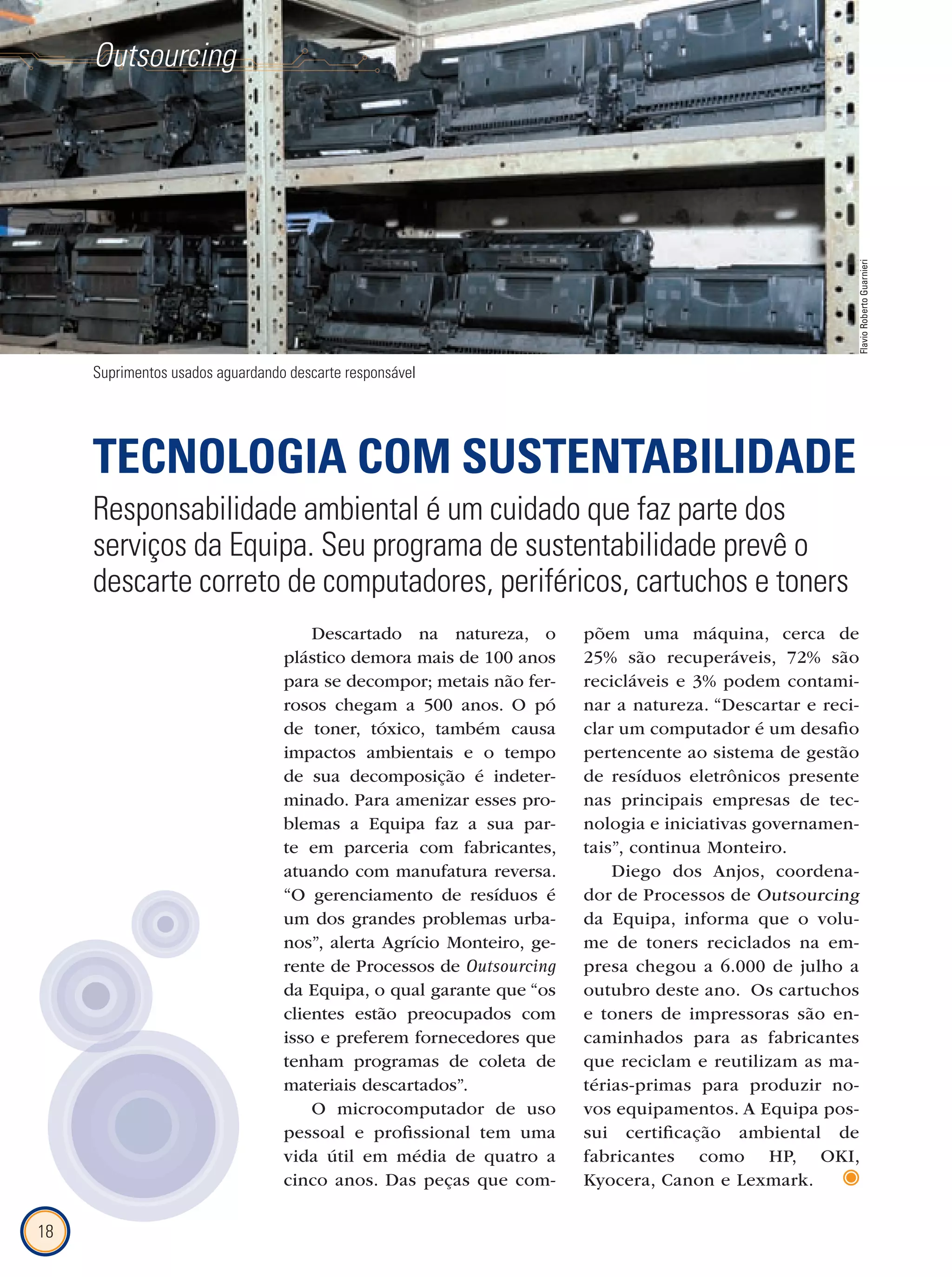 18
Outsourcing
Descartado na natureza, o
plástico demora mais de 100 anos
para se decompor; metais não fer-
rosos chegam a 500 anos. O pó
de toner, tóxico, também causa
impactos ambientais e o tempo
de sua decomposição é indeter-
minado. Para amenizar esses pro-
blemas a Equipa faz a sua par-
te em parceria com fabricantes,
atuando com manufatura reversa.
“O gerenciamento de resíduos é
um dos grandes problemas urba-
nos”, alerta Agrício Monteiro, ge-
rente de Processos de Outsourcing
da Equipa, o qual garante que “os
clientes estão preocupados com
isso e preferem fornecedores que
tenham programas de coleta de
materiais descartados”.
O microcomputador de uso
pessoal e profissional tem uma
vida útil em média de quatro a
cinco anos. Das peças que com-
põem uma máquina, cerca de
25% são recuperáveis, 72% são
recicláveis e 3% podem contami-
nar a natureza. “Descartar e reci-
clar um computador é um desafio
pertencente ao sistema de gestão
de resíduos eletrônicos presente
nas principais empresas de tec-
nologia e iniciativas governamen-
tais”, continua Monteiro.
Diego dos Anjos, coordena-
dor de Processos de Outsourcing
da Equipa, informa que o volu-
me de toners reciclados na em-
presa chegou a 6.000 de julho a
outubro deste ano. Os cartuchos
e toners de impressoras são en-
caminhados para as fabricantes
que reciclam e reutilizam as ma-
térias-primas para produzir no-
vos equipamentos. A Equipa pos-
sui certificação ambiental de
fabricantes como HP, OKI,
Kyocera, Canon e Lexmark.
Suprimentos usados aguardando descarte responsável
TECNOLOGIA COM SUSTENTABILIDADE
Responsabilidade ambiental é um cuidado que faz parte dos
serviços da Equipa. Seu programa de sustentabilidade prevê o
descarte correto de computadores, periféricos, cartuchos e toners
FlavioRobertoGuarnieri
 