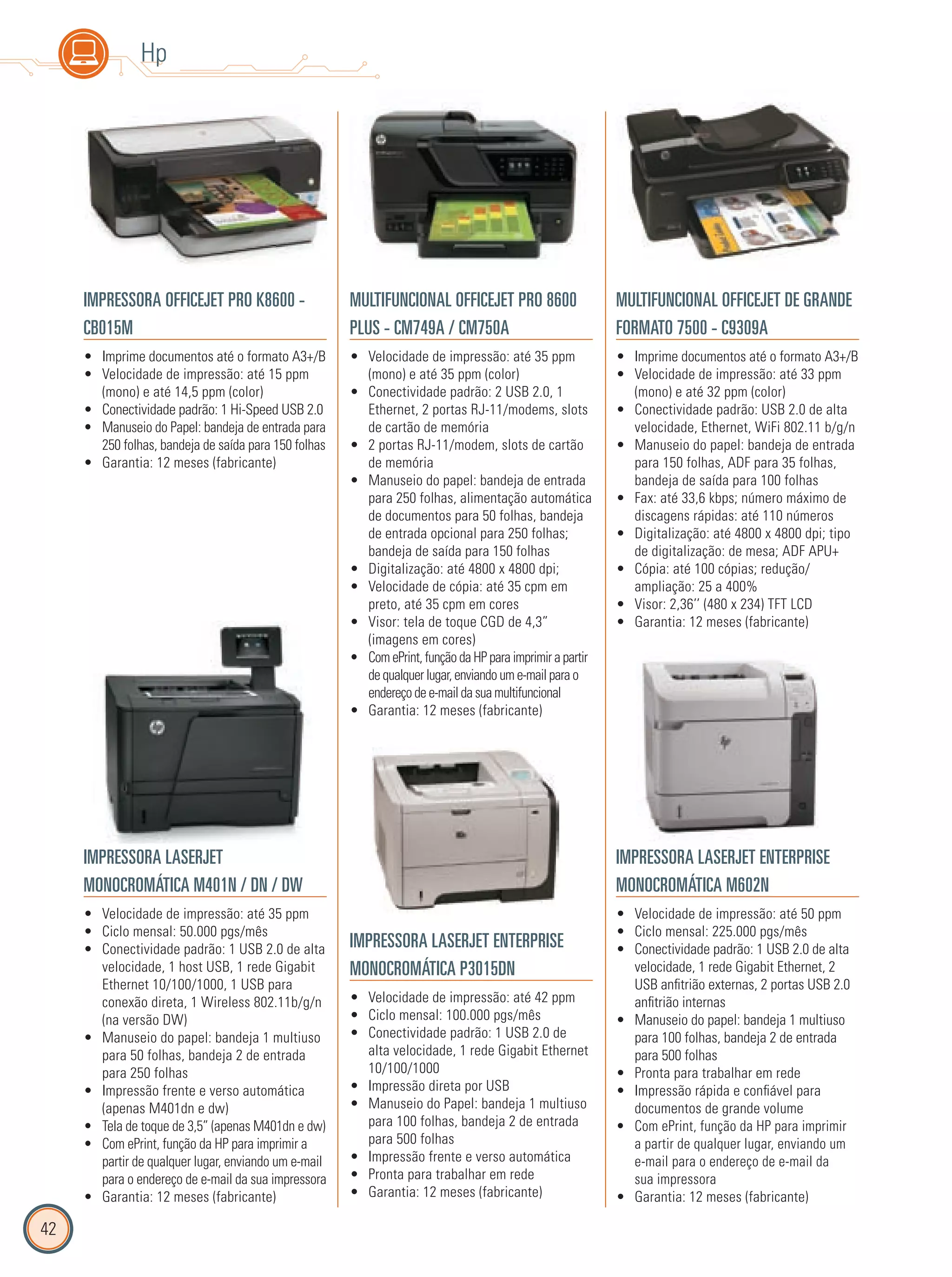 42
Hp
IMPRESSORA OFFICEJET PRO K8600 -
CB015M
Imprime documentos até o formato A3+/B•
Velocidade de impressão: até 15 ppm•
(mono) e até 14,5 ppm (color)
Conectividade padrão: 1 Hi-Speed USB 2.0•
Manuseio do Papel: bandeja de entrada para•
250 folhas, bandeja de saída para 150 folhas
Garantia: 12 meses (fabricante)•
MULTIFUNCIONAL OFFICEJET PRO 8600
PLUS - CM749A / CM750A
Velocidade de impressão: até 35 ppm•
(mono) e até 35 ppm (color)
Conectividade padrão: 2 USB 2.0, 1•
Ethernet, 2 portas RJ-11/modems, slots
de cartão de memória
2 portas RJ-11/modem, slots de cartão•
de memória
Manuseio do papel: bandeja de entrada•
para 250 folhas, alimentação automática
de documentos para 50 folhas, bandeja
de entrada opcional para 250 folhas;
bandeja de saída para 150 folhas
Digitalização: até 4800 x 4800 dpi;•
Velocidade de cópia: até 35 cpm em•
preto, até 35 cpm em cores
Visor: tela de toque CGD de 4,3”•
(imagens em cores)
Com ePrint, função da HP para imprimir a partir•
de qualquer lugar, enviando um e-mail para o
endereço de e-mail da sua multifuncional
Garantia: 12 meses (fabricante)•
MULTIFUNCIONAL OFFICEJET DE GRANDE
FORMATO 7500 - C9309A
Imprime documentos até o formato A3+/B•
Velocidade de impressão: até 33 ppm•
(mono) e até 32 ppm (color)
Conectividade padrão: USB 2.0 de alta•
velocidade, Ethernet, WiFi 802.11 b/g/n
Manuseio do papel: bandeja de entrada•
para 150 folhas, ADF para 35 folhas,
bandeja de saída para 100 folhas
Fax: até 33,6 kbps; número máximo de•
discagens rápidas: até 110 números
Digitalização: até 4800 x 4800 dpi; tipo•
de digitalização: de mesa; ADF APU+
Cópia: até 100 cópias; redução/•
ampliação: 25 a 400%
Visor: 2,36’’ (480 x 234) TFT LCD•
Garantia: 12 meses (fabricante)•
IMPRESSORA LASERJET
MONOCROMÁTICA M401N / DN / DW
Velocidade de impressão: até 35 ppm•
Ciclo mensal: 50.000 pgs/mês•
Conectividade padrão: 1 USB 2.0 de alta•
velocidade, 1 host USB, 1 rede Gigabit
Ethernet 10/100/1000, 1 USB para
conexão direta, 1 Wireless 802.11b/g/n
(na versão DW)
Manuseio do papel: bandeja 1 multiuso•
para 50 folhas, bandeja 2 de entrada
para 250 folhas
Impressão frente e verso automática•
(apenas M401dn e dw)
Tela de toque de 3,5” (apenas M401dn e dw)•
Com ePrint, função da HP para imprimir a•
partir de qualquer lugar, enviando um e-mail
para o endereço de e-mail da sua impressora
Garantia: 12 meses (fabricante)•
IMPRESSORA LASERJET ENTERPRISE
MONOCROMÁTICA P3015DN
Velocidade de impressão: até 42 ppm•
Ciclo mensal: 100.000 pgs/mês•
Conectividade padrão: 1 USB 2.0 de•
alta velocidade, 1 rede Gigabit Ethernet
10/100/1000
Impressão direta por USB•
Manuseio do Papel: bandeja 1 multiuso•
para 100 folhas, bandeja 2 de entrada
para 500 folhas
Impressão frente e verso automática•
Pronta para trabalhar em rede•
Garantia: 12 meses (fabricante)•
IMPRESSORA LASERJET ENTERPRISE
MONOCROMÁTICA M602N
Velocidade de impressão: até 50 ppm•
Ciclo mensal: 225.000 pgs/mês•
Conectividade padrão: 1 USB 2.0 de alta•
velocidade, 1 rede Gigabit Ethernet, 2
USB anfitrião externas, 2 portas USB 2.0
anfitrião internas
Manuseio do papel: bandeja 1 multiuso•
para 100 folhas, bandeja 2 de entrada
para 500 folhas
Pronta para trabalhar em rede•
Impressão rápida e confiável para•
documentos de grande volume
Com ePrint, função da HP para imprimir•
a partir de qualquer lugar, enviando um
e-mail para o endereço de e-mail da
sua impressora
Garantia: 12 meses (fabricante)•
 