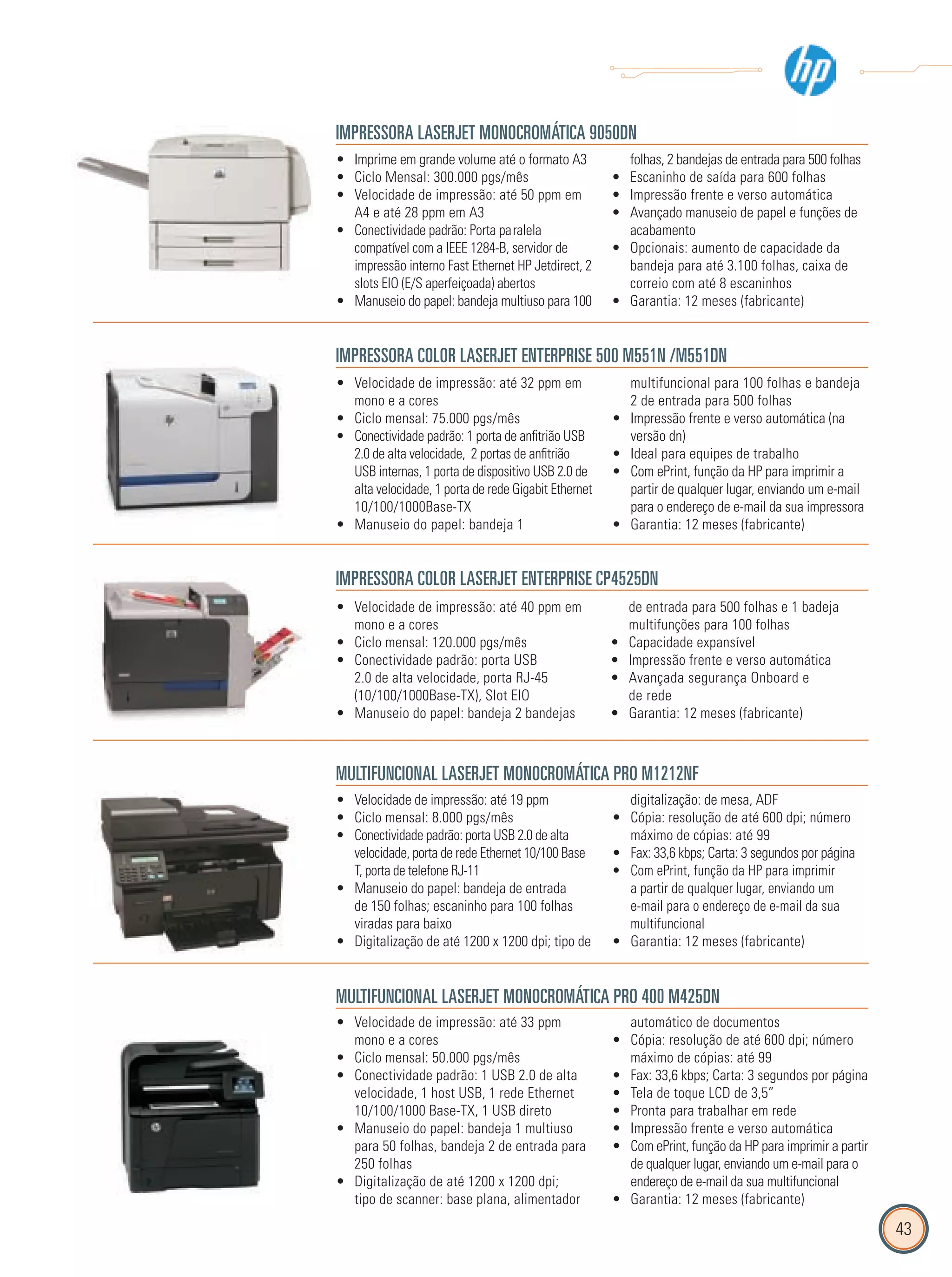 43
IMPRESSORA LASERJET MONOCROMÁTICA 9050DN
Imprime em grande volume até o formato A3•
Ciclo Mensal: 300.000 pgs/mês•
Velocidade de impressão: até 50 ppm em•
A4 e até 28 ppm em A3
Conectividade padrão: Porta paralela•
compatível com a IEEE 1284-B, servidor de
impressão interno Fast Ethernet HP Jetdirect, 2
slots EIO (E/S aperfeiçoada) abertos
Manuseio do papel: bandeja multiuso para 100•
folhas, 2 bandejas de entrada para 500 folhas
Escaninho de saída para 600 folhas•
Impressão frente e verso automática•
Avançado manuseio de papel e funções de•
acabamento
Opcionais: aumento de capacidade da•
bandeja para até 3.100 folhas, caixa de
correio com até 8 escaninhos
Garantia: 12 meses (fabricante)•
IMPRESSORA COLOR LASERJET ENTERPRISE 500 M551N /M551DN
Velocidade de impressão: até 32 ppm em•
mono e a cores
Ciclo mensal: 75.000 pgs/mês•
Conectividade padrão: 1 porta de anfitrião USB•
2.0 de alta velocidade, 2 portas de anfitrião
USB internas, 1 porta de dispositivo USB 2.0 de
alta velocidade, 1 porta de rede Gigabit Ethernet
10/100/1000Base-TX
Manuseio do papel: bandeja 1•
multifuncional para 100 folhas e bandeja
2 de entrada para 500 folhas
Impressão frente e verso automática (na•
versão dn)
Ideal para equipes de trabalho•
Com ePrint, função da HP para imprimir a•
partir de qualquer lugar, enviando um e-mail
para o endereço de e-mail da sua impressora
Garantia: 12 meses (fabricante)•
IMPRESSORA COLOR LASERJET ENTERPRISE CP4525DN
Velocidade de impressão: até 40 ppm em•
mono e a cores
Ciclo mensal: 120.000 pgs/mês•
Conectividade padrão: porta USB•
2.0 de alta velocidade, porta RJ-45
(10/100/1000Base-TX), Slot EIO
Manuseio do papel: bandeja 2 bandejas•
de entrada para 500 folhas e 1 badeja
multifunções para 100 folhas
Capacidade expansível•
Impressão frente e verso automática•
Avançada segurança Onboard e•
de rede
Garantia: 12 meses (fabricante)•
MULTIFUNCIONAL LASERJET MONOCROMÁTICA PRO M1212NF
Velocidade de impressão: até 19 ppm•
Ciclo mensal: 8.000 pgs/mês•
Conectividade padrão: porta USB 2.0 de alta•
velocidade, porta de rede Ethernet 10/100 Base
T, porta de telefone RJ-11
Manuseio do papel: bandeja de entrada•
de 150 folhas; escaninho para 100 folhas
viradas para baixo
Digitalização de até 1200 x 1200 dpi; tipo de•
digitalização: de mesa, ADF
Cópia: resolução de até 600 dpi; número•
máximo de cópias: até 99
Fax: 33,6 kbps; Carta: 3 segundos por página•
Com ePrint, função da HP para imprimir•
a partir de qualquer lugar, enviando um
e-mail para o endereço de e-mail da sua
multifuncional
Garantia: 12 meses (fabricante)•
MULTIFUNCIONAL LASERJET MONOCROMÁTICA PRO 400 M425DN
Velocidade de impressão: até 33 ppm•
mono e a cores
Ciclo mensal: 50.000 pgs/mês•
Conectividade padrão: 1 USB 2.0 de alta•
velocidade, 1 host USB, 1 rede Ethernet
10/100/1000 Base-TX, 1 USB direto
Manuseio do papel: bandeja 1 multiuso•
para 50 folhas, bandeja 2 de entrada para
250 folhas
Digitalização de até 1200 x 1200 dpi;•
tipo de scanner: base plana, alimentador
automático de documentos
Cópia: resolução de até 600 dpi; número•
máximo de cópias: até 99
Fax: 33,6 kbps; Carta: 3 segundos por página•
Tela de toque LCD de 3,5”•
Pronta para trabalhar em rede•
Impressão frente e verso automática•
Com ePrint, função da HP para imprimir a partir•
de qualquer lugar, enviando um e-mail para o
endereço de e-mail da sua multifuncional
Garantia: 12 meses (fabricante)•
 