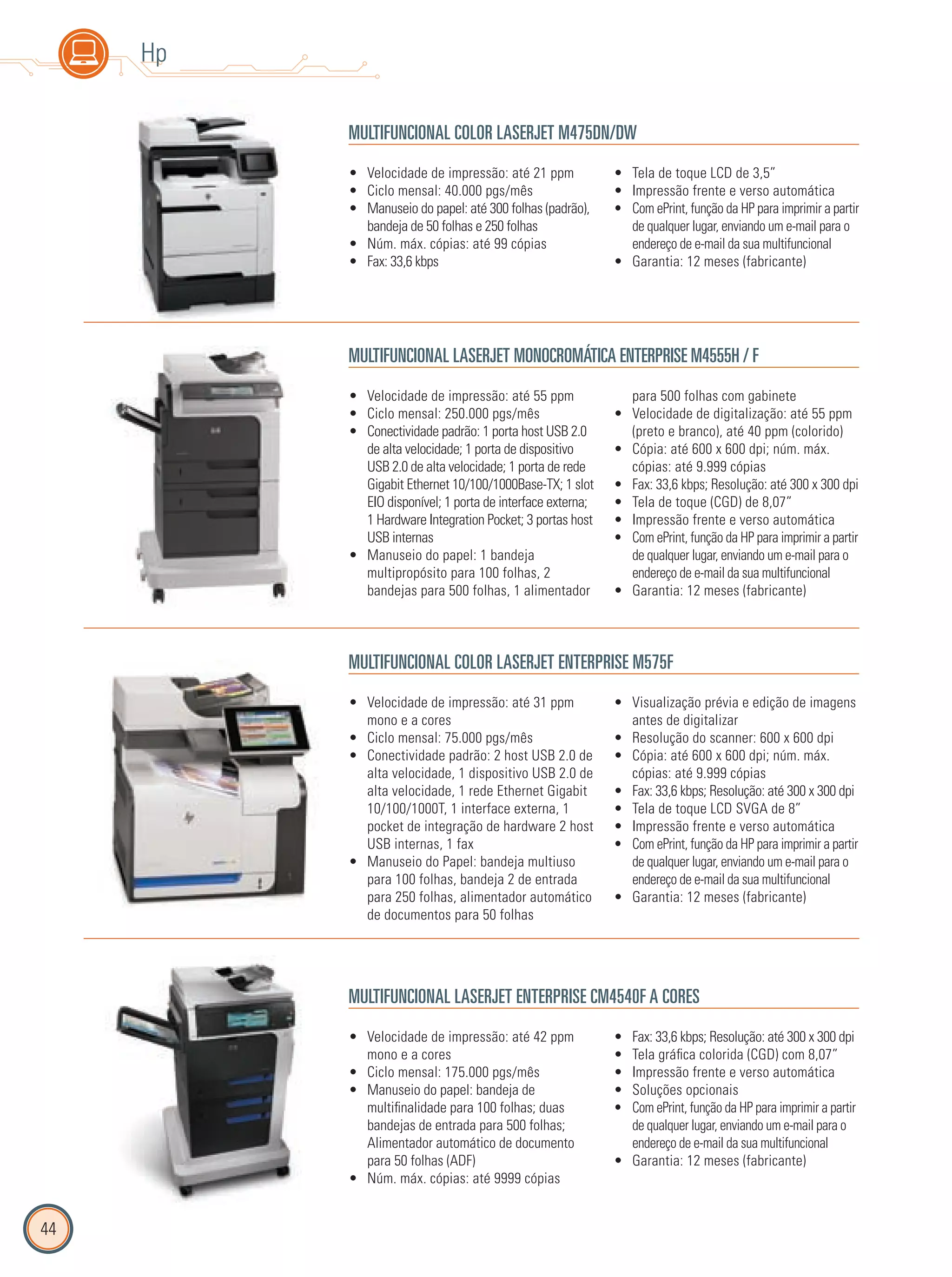 44
Hp
MULTIFUNCIONAL COLOR LASERJET M475DN/DW
Velocidade de impressão: até 42 ppm•
mono e a cores
Ciclo mensal: 175.000 pgs/mês•
Manuseio do papel: bandeja de•
multifinalidade para 100 folhas; duas
bandejas de entrada para 500 folhas;
Alimentador automático de documento
para 50 folhas (ADF)
Núm. máx. cópias: até 9999 cópias•
Fax: 33,6 kbps; Resolução: até 300 x 300 dpi•
Tela gráfica colorida (CGD) com 8,07”•
Impressão frente e verso automática•
Soluções opcionais•
Com ePrint, função da HP para imprimir a partir•
de qualquer lugar, enviando um e-mail para o
endereço de e-mail da sua multifuncional
Garantia: 12 meses (fabricante)•
Velocidade de impressão: até 55 ppm•
Ciclo mensal: 250.000 pgs/mês•
Conectividade padrão: 1 porta host USB 2.0•
de alta velocidade; 1 porta de dispositivo
USB 2.0 de alta velocidade; 1 porta de rede
Gigabit Ethernet 10/100/1000Base-TX; 1 slot
EIO disponível; 1 porta de interface externa;
1 Hardware Integration Pocket; 3 portas host
USB internas
Manuseio do papel: 1 bandeja•
multipropósito para 100 folhas, 2
bandejas para 500 folhas, 1 alimentador
para 500 folhas com gabinete
Velocidade de digitalização: até 55 ppm•
(preto e branco), até 40 ppm (colorido)
Cópia: até 600 x 600 dpi; núm. máx.•
cópias: até 9.999 cópias
Fax: 33,6 kbps; Resolução: até 300 x 300 dpi•
Tela de toque (CGD) de 8,07”•
Impressão frente e verso automática•
Com ePrint, função da HP para imprimir a partir•
de qualquer lugar, enviando um e-mail para o
endereço de e-mail da sua multifuncional
Garantia: 12 meses (fabricante)•
MULTIFUNCIONAL COLOR LASERJET ENTERPRISE M575F
Velocidade de impressão: até 21 ppm•
Ciclo mensal: 40.000 pgs/mês•
Manuseio do papel: até 300 folhas (padrão),•
bandeja de 50 folhas e 250 folhas
Núm. máx. cópias: até 99 cópias•
Fax: 33,6 kbps•
Tela de toque LCD de 3,5”•
Impressão frente e verso automática•
Com ePrint, função da HP para imprimir a partir•
de qualquer lugar, enviando um e-mail para o
endereço de e-mail da sua multifuncional
Garantia: 12 meses (fabricante)•
MULTIFUNCIONAL LASERJET MONOCROMÁTICA ENTERPRISE M4555H / F
Velocidade de impressão: até 31 ppm•
mono e a cores
Ciclo mensal: 75.000 pgs/mês•
Conectividade padrão: 2 host USB 2.0 de•
alta velocidade, 1 dispositivo USB 2.0 de
alta velocidade, 1 rede Ethernet Gigabit
10/100/1000T, 1 interface externa, 1
pocket de integração de hardware 2 host
USB internas, 1 fax
Manuseio do Papel: bandeja multiuso•
para 100 folhas, bandeja 2 de entrada
para 250 folhas, alimentador automático
de documentos para 50 folhas
Visualização prévia e edição de imagens•
antes de digitalizar
Resolução do scanner: 600 x 600 dpi•
Cópia: até 600 x 600 dpi; núm. máx.•
cópias: até 9.999 cópias
Fax: 33,6 kbps; Resolução: até 300 x 300 dpi•
Tela de toque LCD SVGA de 8”•
Impressão frente e verso automática•
Com ePrint, função da HP para imprimir a partir•
de qualquer lugar, enviando um e-mail para o
endereço de e-mail da sua multifuncional
Garantia: 12 meses (fabricante)•
MULTIFUNCIONAL LASERJET ENTERPRISE CM4540F A CORES
 