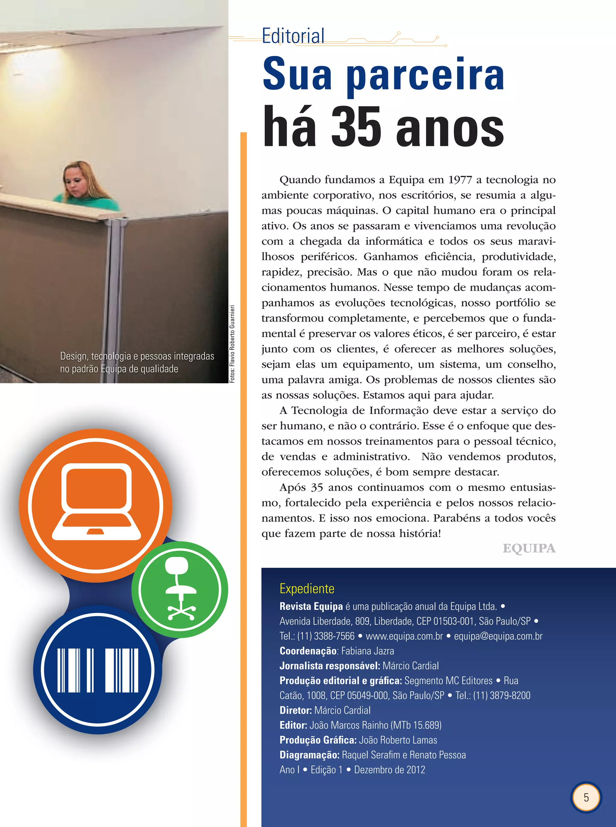 5
EQUIPA
Expediente
Revista Equipa é uma publicação anual da Equipa Ltda. •
Avenida Liberdade, 809, Liberdade, CEP 01503-001, São Paulo/SP •
Tel.: (11) 3388-7566 • www.equipa.com.br • equipa@equipa.com.br
Coordenação: Fabiana Jazra
Jornalista responsável: Márcio Cardial
Produção editorial e gráfica: Segmento MC Editores • Rua
Catão, 1008, CEP 05049-000, São Paulo/SP • Tel.: (11) 3879-8200
Diretor: Márcio Cardial
Editor: João Marcos Rainho (MTb 15.689)
Produção Gráfica: João Roberto Lamas
Diagramação: Raquel Serafim e Renato Pessoa
Ano I • Edição 1 • Dezembro de 2012
Editorial
Quando fundamos a Equipa em 1977 a tecnologia no
ambiente corporativo, nos escritórios, se resumia a algu-
mas poucas máquinas. O capital humano era o principal
ativo. Os anos se passaram e vivenciamos uma revolução
com a chegada da informática e todos os seus maravi-
lhosos periféricos. Ganhamos eficiência, produtividade,
rapidez, precisão. Mas o que não mudou foram os rela-
cionamentos humanos. Nesse tempo de mudanças acom-
panhamos as evoluções tecnológicas, nosso portfólio se
transformou completamente, e percebemos que o funda-
mental é preservar os valores éticos, é ser parceiro, é estar
junto com os clientes, é oferecer as melhores soluções,
sejam elas um equipamento, um sistema, um conselho,
uma palavra amiga. Os problemas de nossos clientes são
as nossas soluções. Estamos aqui para ajudar.
A Tecnologia de Informação deve estar a serviço do
ser humano, e não o contrário. Esse é o enfoque que des-
tacamos em nossos treinamentos para o pessoal técnico,
de vendas e administrativo. Não vendemos produtos,
oferecemos soluções, é bom sempre destacar.
Após 35 anos continuamos com o mesmo entusias-
mo, fortalecido pela experiência e pelos nossos relacio-
namentos. E isso nos emociona. Parabéns a todos vocês
que fazem parte de nossa história!
Sua parceira
há 35 anos
Design, tecnologia e pessoas integradas
no padrão Equipa de qualidade
Fotos:FlavioRobertoGuarnieri
 