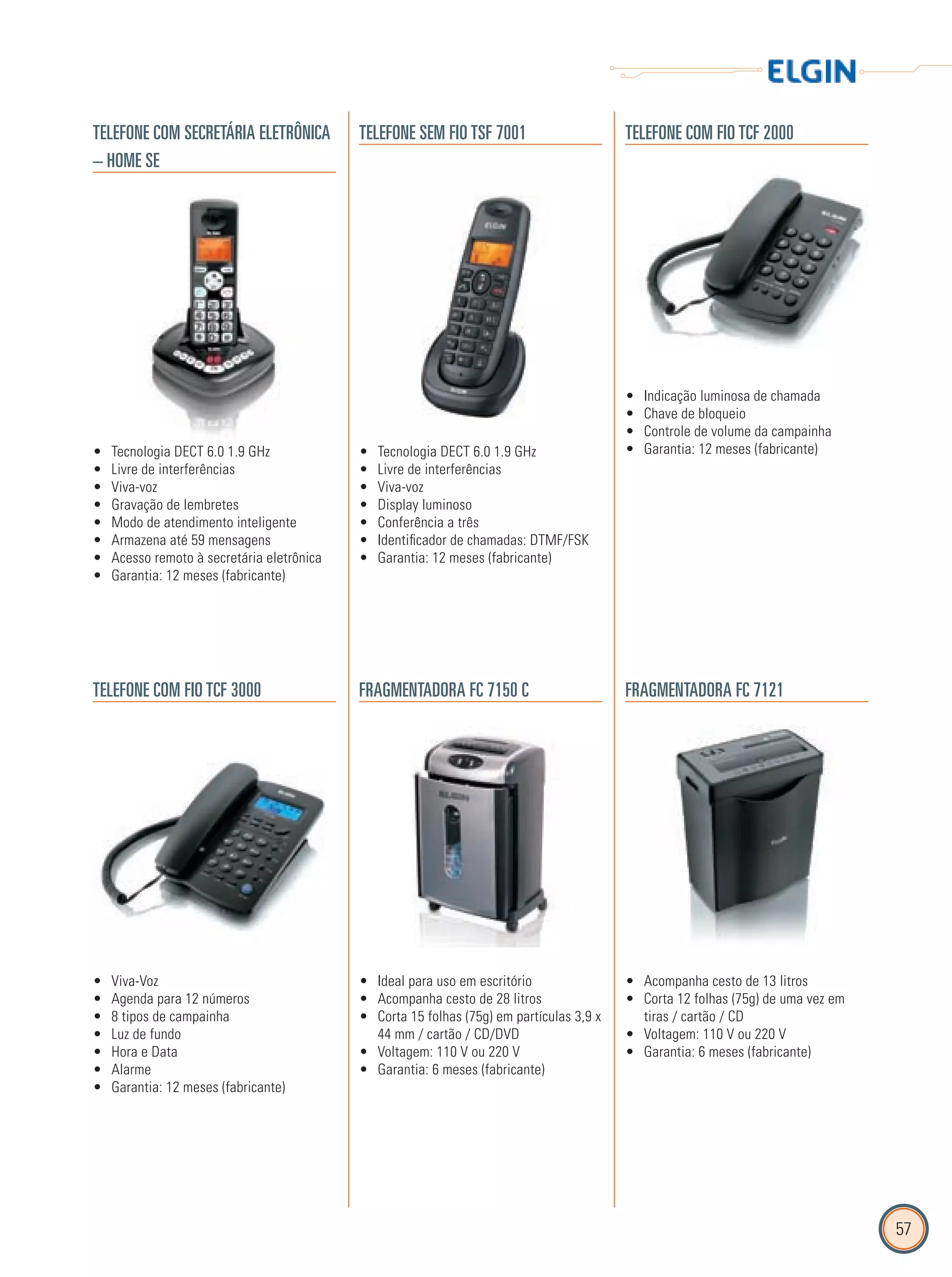 57
TELEFONE COM SECRETÁRIA ELETRÔNICA
– HOME SE
TELEFONE SEM FIO TSF 7001 TELEFONE COM FIO TCF 2000
TELEFONE COM FIO TCF 3000 FRAGMENTADORA FC 7150 C FRAGMENTADORA FC 7121
Tecnologia DECT 6.0 1.9 GHz•
Livre de interferências•
Viva-voz•
Gravação de lembretes•
Modo de atendimento inteligente•
Armazena até 59 mensagens•
Acesso remoto à secretária eletrônica•
Garantia: 12 meses (fabricante)•
Tecnologia DECT 6.0 1.9 GHz•
Livre de interferências•
Viva-voz•
Display luminoso•
Conferência a três•
Identificador de chamadas: DTMF/FSK•
Garantia: 12 meses (fabricante)•
Indicação luminosa de chamada•
Chave de bloqueio•
Controle de volume da campainha•
Garantia: 12 meses (fabricante)•
Viva-Voz•
Agenda para 12 números•
8 tipos de campainha•
Luz de fundo•
Hora e Data•
Alarme•
Garantia: 12 meses (fabricante)•
Ideal para uso em escritório•
Acompanha cesto de 28 litros•
Corta 15 folhas (75g) em partículas 3,9 x•
44 mm / cartão / CD/DVD
Voltagem: 110 V ou 220 V•
Garantia: 6 meses (fabricante)•
Acompanha cesto de 13 litros•
Corta 12 folhas (75g) de uma vez em•
tiras / cartão / CD
Voltagem: 110 V ou 220 V•
Garantia: 6 meses (fabricante)•
 