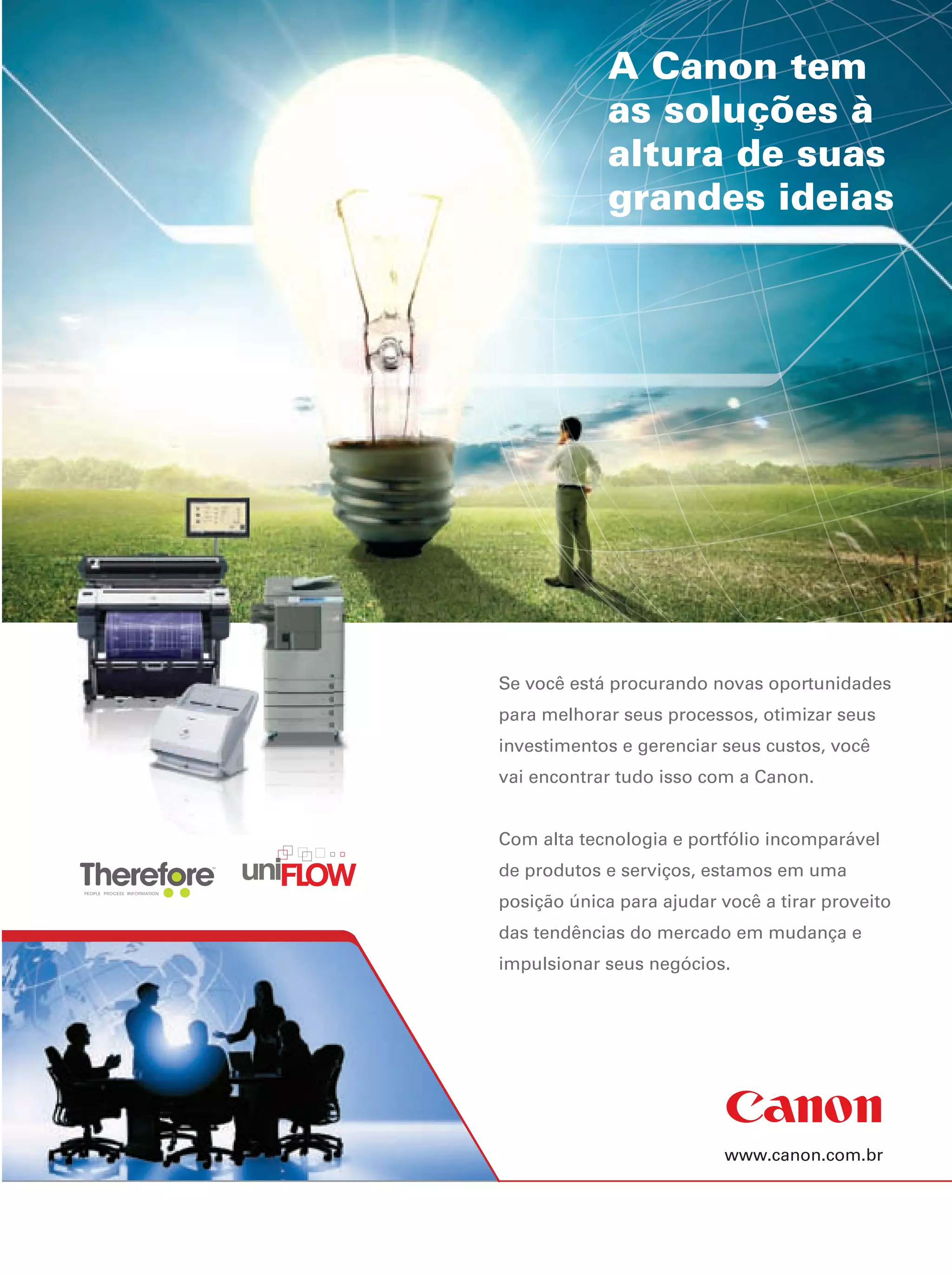 www.canon.com.br
Se você está procurando novas oportunidades
para melhorar seus processos, otimizar seus
investimentos e gerenciar seus custos, você
vai encontrar tudo isso com a Canon.
Com alta tecnologia e portfólio incomparável
de produtos e serviços, estamos em uma
posição única para ajudar você a tirar proveito
das tendências do mercado em mudança e
impulsionar seus negócios.
A Canon tem
as soluções à
altura de suas
grandes ideias
 