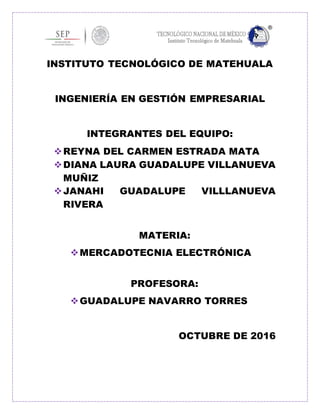 INSTITUTO TECNOLÓGICO DE MATEHUALA
INGENIERÍA EN GESTIÓN EMPRESARIAL
INTEGRANTES DEL EQUIPO:
REYNA DEL CARMEN ESTRADA MATA
DIANA LAURA GUADALUPE VILLANUEVA
MUÑIZ
JANAHI GUADALUPE VILLLANUEVA
RIVERA
MATERIA:
MERCADOTECNIA ELECTRÓNICA
PROFESORA:
GUADALUPE NAVARRO TORRES
OCTUBRE DE 2016
 