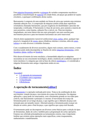 Esta máquina-ferramenta permite a usinagem de variados componentes mecânicos:
possibilita a transformação do material em estado bruto, em peças que podem ter seções
circulares, e quaisquer combinações destas seções.
Basicamente é composto de uma unidade em forma de caixa que sustenta uma estrutura
chamada cabeçote fixo. A composição da máquina contém ainda duas superfícies
orientadoras chamadas barramento, que por exigências de durabilidade e precisão são
temperadas e retificadas. O barramento é a base de um torno, pois sustenta a maioria de
seus acessórios, como lunetas, cabeçote fixo e móvel, etc. Para movimentos
longitudinais, um torno básico têm um carro principal e um carro auxiliar para
movimentos precisos e para movimentos horizontais um carro transversal.
Através deste equipamento é possível confeccionar eixos, polias, pinos, qualquer tipo
possível e imaginável de roscas, peças cilíndricas internas e externas, além de cones,
esferas e os mais diversos e estranhos formatos.
Com o acoplamento de diversos acessórios, alguns mais comuns, outros menos, o torno
mecânico pode ainda desempenhar as funções de outras máquinas ferramentas, como
fresadora, plaina, retífica ou furadeira.
Pelo desenvolvimento do torno mecânico, a humanidade adquiriu as máquinas
necessárias ao seu crescimento tecnológico, desde a medicina até a indústria espacial. O
torno mecânico é a máquina que está na base da ciência metalúrgica, e é considerada a
máquina ferramenta mais antiga e importante ainda em uso.

Índice
[esconder]
• 1 A operação de torneamento
• 2 Cuidados com a segurança
• 3 Classificação
• 4 Referências

A operação de torneamento[editar]
O torneamento é a operação realizada pelo torno. Trata-se da combinação de dois
movimentos: rotação da peça e movimento de avanço da ferramenta. Em algumas
aplicações, a peça pode ser estacionária, com a ferramenta girando ao seu redor para
cortá-la, mas basicamente o princípio é o mesmo. O movimento de avanço da
ferramenta pode ser ao longo da peça, o que significa que o diâmetro da peça será
torneado para um tamanho menor. Alternativamente a ferramenta pode avançar em
direção ao centro, para o final da peça, o que significa que a peça será faceada.
O torneamento pode ser decomposto em diversos cortes básicos para a seleção de tipos
de ferramentas, dados de corte e também para a programação de certas operações.
Estamos nos referindo principalmente ao torneamento externo, mas é importante
lembrar que existem outras operações mais específicas, como rosqueamento,
ranhuramento e mandrilamento.

 