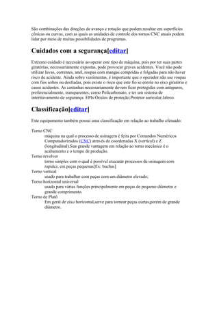 São combinações das direções de avanço e rotação que podem resultar em superfícies
cônicas ou curvas, com as quais as unidades de controle dos tornos CNC atuais podem
lidar por meio de muitas possibilidades de programas.

Cuidados com a segurança[editar]
Extremo cuidado é necessário ao operar este tipo de máquina, pois por ter suas partes
giratórias, necessariamente expostas, pode provocar graves acidentes. Você não pode
utilizar luvas, correntes, anel, roupas com mangas compridas e folgadas para não haver
risco de acidente. Ainda sobre vestimentas, é importante que o operador não use roupas
com fios soltos ou desfiadas, pois existe o risco que este fio se enrole no eixo giratório e
cause acidentes. As castanhas necessariamente devem ficar protegidas com anteparos,
preferencialmente, transparentes, como Policarbonato, e ter um sistema de
intertravamento de segurança. EPIs:Óculos de proteção;Protetor auricular;Jaleco.

Classificação[editar]
Este equipamento também possui uma classificação em relação ao trabalho efetuado:
Torno CNC
máquina na qual o processo de usinagem é feita por Comandos Numéricos
Computadorizados (CNC) através de coordenadas X (vertical) e Z
(longitudinal).Sua grande vantagem em relação ao torno mecânico é o
acabamento e o tempo de produção.
Torno revolver
torno simples com o qual é possível executar processos de usinagem com
rapidez, em peças pequenas[Ex: buchas]
Torno vertical
usado para trabalhar com peças com um diâmetro elevado;
Torno horizontal universal
usado para várias funções principalmente em peças de pequeno diâmetro e
grande comprimento.
Torno de Platô
Em geral de eixo horizontal,serve para tornear peças curtas,porém de grande
diâmetro.

 