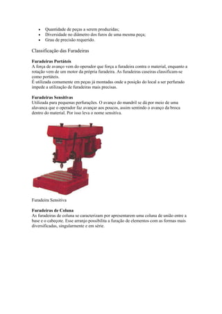 •
•
•

Quantidade de peças a serem produzidas;
Diversidade no diâmetro dos furos de uma mesma peça;
Grau de precisão requerido.

Classificação das Furadeiras
Furadeiras Portáteis
A força de avanço vem do operador que força a furadeira contra o material, enquanto a
rotação vem de um motor da própria furadeira. As furadeiras caseiras classificam-se
como portáteis.
É utilizada comumente em peças já montadas onde a posição do local a ser perfurado
impede a utilização de furadeiras mais precisas.
Furadeiras Sensitivas
Utilizada para pequenas perfurações. O avanço do mandril se dá por meio de uma
alavanca que o operador faz avançar aos poucos, assim sentindo o avanço da broca
dentro do material. Por isso leva o nome sensitiva.

Furadeira Sensitiva
Furadeiras de Coluna
As furadeiras de coluna se caracterizam por apresentarem uma coluna de união entre a
base e o cabeçote. Esse arranjo possibilita a furação de elementos com as formas mais
diversificadas, singularmente e em série.

 