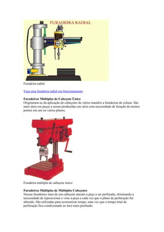 Furadeira radial
Veja uma furadeira radial em funcionamento
Furadeiras Múltiplas de Cabeçote Único
Originaram-se da aplicação de cabeçotes de vários mandris a furadeiras de coluna. São
mais úteis em peças a serem produzidas em série com necessidade de furação de muitos
pontos em um ou vários planos.

Furadeira múltipla de cabeçote único
Furadeiras Múltiplas de Múltiplos Cabeçotes
Nessas furadeiras mais de um cabeçote atacam a peça a ser perfurada, eliminando a
necessidade de reposicionar e virar a peça a cada vez que o plano de perfuração for
alterado. São utilizadas para economizar tempo, uma vez que o tempo total de
perfuração fica condicionado ao furo mais profundo.

 