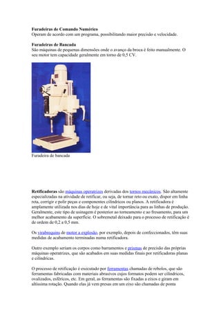 Furadeiras de Comando Numérico
Operam de acordo com um programa, possibilitando maior precisão e velocidade.
Furadeiras de Bancada
São máquinas de pequenas dimensões onde o avanço da broca é feito manualmente. O
seu motor tem capacidade geralmente em torno de 0,5 CV.

Furadeira de bancada

Retificadoras são máquinas operatrizes derivadas dos tornos mecânicos. São altamente
especializadas na atividade de retificar, ou seja, de tornar reto ou exato, dispor em linha
reta, corrigir e polir peças e componentes cilíndricos ou planos. A retificadora é
amplamente utilizada nos dias de hoje e de vital importância para as linhas de produção.
Geralmente, este tipo de usinagem é posterior ao torneamento e ao fresamento, para um
melhor acabamento da superfície. O sobremetal deixado para o processo de retificação é
de ordem de 0,2 a 0,5 mm.
Os virabrequins de motor a explosão, por exemplo, depois de confeccionados, têm suas
medidas de acabamento terminadas numa retificadora.
Outro exemplo seriam os corpos como barramentos e prismas de precisão das próprias
máquinas operatrizes, que são acabados em suas medidas finais por retificadoras planas
e cilíndricas.
O processo de retificação é executado por ferramentas chamadas de rebolos, que são
ferramentas fabricadas com materiais abrasivos cujos formatos podem ser cilíndricos,
ovalizados, esféricos, etc. Em geral, as ferramentas são fixadas a eixos e giram em
altíssima rotação. Quando elas já vem presas em um eixo são chamadas de ponta

 