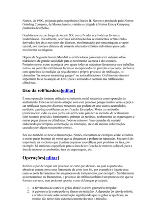 Norton, de 1900, projetada pelo engenheiro Charles H. Norton e produzida pelo Norton
Grinding Company, de Massachusetts, vizinha e coligada à Norton Emery Company,
produtora de rebolos.
Gradativamente, ao longo do século XX, as retificadoras cilíndricas foram se
modernizado. Inicialmente, ocorreu a substituição dos acionamentos centralizados
derivados dos eixos nos tetos das fábricas, movimentados por uma máquina a vapor
central, por motores elétricos de corrente alternada trifásica individuais para cada
movimento da máquina.
Depois da Segunda Guerra Mundial as retificadoras passaram a ter sistemas óleohidráulicos de grande suavidade para o movimento da mesa e dos avanços.
Posteriormente, como acontecia com quase todas as máquinas-ferramenta para trabalhar
metais, os controles eletrônicos foram se incorporando em parcelas crescentes, inclusive
com aparelhos de medição da peça durante o próprio processo de retificação, os
chamados “in process measuring gauges” ou autocalibradores. O último movimento
importante foi o da adoção do CNC para o comando e controle das retificadoras
cilíndricas.

Uso da retificadora[editar]
É uma operação bastante utilizada na industria metal mecânica como operação de
acabamento. Deve-se ter muita atenção com este processo porque muitas vezes a peça a
ser retificada passa por diversos processos que podem ter seus custos acumulados
perdidos, caso haja problemas na retificação. Exemplos: Motor a combustão
(praticamente todas as suas partes são retificadas para ter as medidas de acabamento
com bastante precisão), barramentos, prismas de precisão, acabamento de engrenagens e
outras peças planas ou cilíndricas. Pode-se remover finas camadas de material
endurecido por têmpera, cementação ou nitretação, etc e até mesmo deformações
causadas por algum tratamento térmico.
Seu uso também se deve à manutenção. Nestes, encontram-se exemplos como cilindros
e outras peças internas do motor que se desgastam e podem ser reparadas. Seu uso é tão
importante na mecânica que existem empresas específicas para produtos da área, por
exemplo: há empresas específicas para a área de retificação de motores a diesel, para a
área de motores a combustão, área de engrenagens, etc.

Operações[editar]
Retífica é por definição um processo de corte por abrasão, na qual as partículas
abrasivas atuam como uma ferramenta de corte (um bit, por exemplo) e ligante atua
como o porta ferramentas (de um processo de torneamento, por exemplo). Similarmente
ao torneamento ou frezamento, o processo de retífica também é um processo em que se
formam cavacos, mas podemos apontar como diferenças principais:
1. A ferramenta de corte (os grãos abrasivos) tem geometria irregular.
2. A geometria de corte pode se alterar em trabalho. A depender do tipo de rebolo,
a aresta cortante sofre autoafiação significando que os grãos se quebram, ou
mesmo são removidos automaticamente durante o trabalho.

 