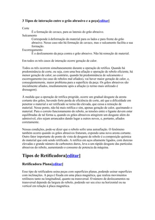 3 Tipos de interação entre o grão abrasivo e a peça[editar]
Corte
É a formação de cavaco, para as laterais do grão abrasivo.
Sulcamento
Corresponde à deformação do material para os lados e para frente do grão
abrasivo. Nesse caso não há formação de cavaco, mas o sulcamento facilita a sua
formação.
Escorregamento
É o deslizamento da peça contra o grão abrasivo. Não há remoção de material.
Em todos os três casos de interação ocorre geração de calor.
Todos os três ocorrem simultaneamente durante a operação de retífica. Quando há
predominância de corte, ou seja, com uma boa afiação e operação de rebolo eficiente, há
menor geração de calor; ao contrário, quando há predominância de sulcamento e
escorregamento (no caso de rebolos mal afiados), vai haver maior geração de calor, e,
conseqüentemente, maior problema para a superfície da peça. Os grãos abrasivos são
inicialmente afiados, imediatamente após a afiação (o termo mais utilizado é
dressagem).
À medida que a operação de retífica progride, ocorre um gradual desgaste da aresta
cortante dos grãos, havendo forte perda de eficiência de corte, até que a dificuldade em
penetrar o material a ser retificado se torna tão elevada, que cessa a remoção de
material. Nesse ponto, não há mais retífica e sim, apenas geração de calor, queimando o
material. Para o correto funcionamento do rebolo, as tensões entre o ligante devem estar
equilibradas de tal forma a, quando os grãos abrasivos atingirem um desgaste além do
admissível, eles sejam arrancados dando lugar a outros novos, e, portanto, afiados
corretamente.
Nessas condições, pode-se dizer que o rebolo sofre uma autoafiação. O fenômeno
também ocorre quando os grãos abrasivos fraturam, expondo uma nova aresta cortante.
Outro fator importante do ponto de vista de desgaste de rebolo é a composição química
do material que está sendo retificado. A retífica em aços altamente ligados, com durezas
elevadas e grande número de carbonetos duros, leva a um rápido desgaste das partículas
abrasivas do rebolo, aumentando o consumo de potencia da máquina.

Tipos de Retificadora[editar]
Retificadora Plana[editar]
Esse tipo de retificadora usina peças com superfícies planas, podendo usinar superfícies
com inclinações. A peça é fixada em uma placa magnética, que realiza movimentos
retilíneos tanto na longitudinal, quanto na transversal. O número de deslocamentos na
transversal depende da largura do rebolo, podendo ser seu eixo na horizontal ou na
vertical em relação à placa magnética.

 