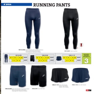 RUNNING PANTS




                                1007.23.2052     Elastic Long Pants 92% Polyamide 8% Elastane
                                                 Malla larga 92% Poliamida 8% Elastane                                                    1007.23.2051 Elastic Long Pants
                                                 Calzamaglia 92% Polyamide 8% Elastane

                                                                                                                                                                                          DISPONIBLE
                        1007.23.205                                                      1006.23.205                                                     1006.31.110                      AVAILABLE
                                                                                                                                                                                         DISPONIBILITA




                                                                                                                                                                                            3
           XS - S     M     L    XL XXL SENIOR                              XS - S     M        L   XL XXL SENIOR                       XS - S      M      L   XL XXL SENIOR

                  6-8      10 - 12          JUNIOR                                 6-8      10 - 12        JUNIOR                              6-8         10 - 12         JUNIOR




                                                                                                              1006.31.1101 Shorts 100% Polyester               1006.31.1102 Shorts 100% Polyester
                                                                                                                             Pantalón 100% Poliester
                                                                                                                             Pantaloni 100% Poliestere

1006.23.2052 Elastic Short Pants 92% Polyamide 8% Elastane      1006.23.2051 Elastic Short Pants
                Malla corta 92% Poliamida 8% Elastane
                                                                                                                                                                                                    103
                Calzamaglia 92% Polyamide 8% Elastane
 