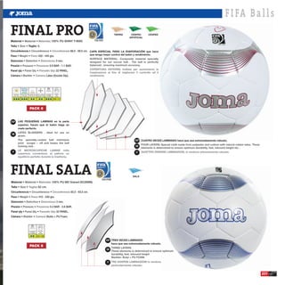 F I FA B a l l s
FINAL PRO
Material •                                       •                   : 100% PU SHINY T-9000.                       108.C6G
                                                                                                                                    TIERRA       CESPED
                                                                                                                                                ARTIFICIAL
                                                                                                                                                              CESPED



Talla •                   • Taglie: 5.
Circunferencia •                                                     •                      : 68,5 - 69,5 cm. CAPA ESPECIAL PARA LA EVAPORACIÓN que hace
Peso •                        •                  : 420 - 445 grs.                                               que tenga mejor control del balón y rendimiento.

Distorsión •                                          •                       : 3 mm.
Presión •                                •                         : 0.9 BAR - 1.1 BAR.
Panel qty •                                      •                            : 32 PANEL.
Cámara •                               •                         : Latex (Double Dip).




   Hierba Seca Hierba Mojada Campo Duro Barro y Nieve Luz Artificial         Atmosfera
    Dry Grass     Wet Grass  Hard Ground Snow and Mud Floodlight               BAR
  Erba Asciutta Erba Bagnata Campo Duro Fanghiglia e neve Luce Artificiale   Atmofere

                                                                             0.9 - 1.1




                                PACK 6


ESP       LAS PEQUEÑAS LAMINAS en la parte
          superior, hacen que el balón haga un
          vuelo perfecto.

GB

                                                                                                                                                    ESP CUATRO VECES LAMINADO hace que sea extremadamente robusto.

                                                                                                                                                    GB

 IT                                                                                                                                                 IT




FINAL SALA                                                                                                               630.R3M
                                                                                                                                                  SALA

Material •                                       •                    : 100% PU MD Grained (SC2909N).
Talla •                   •                      : 62 cm.
Circunferencia •                                                      •                     : 62,5 - 63,5 cm.
Peso •                         •                 : 410 - 430 grs.
Distorsión •                                          •                       : 3 mm.
Presión •                                 •                         : 0.4 BAR - 0.6 BAR.
Panel qty •                                      •                            : 32 PANEL.
Cámara •                                •                        : Butilo + PU Foam.



                               Luz Artificial        Atmosfera
                                Floodlight             BAR
                              Luce Artificiale       Atmofere

                                                 0.4 - 0.6

                                                                                                                             ESP TRES VECES LAMINADO
                                                                                                                                   hace que sea extremadamente robusto.
                                PACK 6
                                                                                                                             GB




                                                                                                                             IT



                                                                                                                                                                                                                           231
 