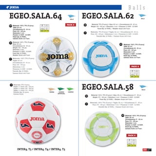 Balls
EGEO.SALA.64                                                                               SALA
                                                                                                  EGEO.SALA.62                                                   SALA




ESP Material: 100% TPU (Foamy).
                                                                                         PACK 6   GB
      Talla: 64 cm.                  Luz Artificial    Atmosfera
                                      Floodlight         BAR
      Circunferencia: 63 - 64 cm.   Luce Artificiale   Atmofere
                                                       0.4 - 0.6
      Peso: 420 - 440 grs.
      Distorsión: 4 mm.                                                                           IT
      Presión: 0.4 BAR - 0.6 BAR.
      Panel qty: 32 PANEL.
      Cámara: Butilo con Foam.

GB
                                                                                                            ESP   Material: 100% TPU (Foamy).
                                                                                                                  Talla: 62 cm.
                                                                                                                  Circunferencia: 60 - 62 cm.
                                                                                                                  Peso: 420 - 440 grs.
                                                                                                                  Distorsión: 4 mm.
                                                                                                                  Presión: 0.4 BAR - 0.6 BAR.
                                                                                                                  Panel qty: 32 PANEL.
                                                                                                                  Cámara: Butilo con Foam.
IT




                                                                                                                                         PACK 6


                                                                                                                                   Luz Artificial    Atmosfera
                                                                                                                                    Floodlight         BAR
                                                                                                                                  Luce Artificiale   Atmofere

                                                                                                                                                     0.4 - 0.6




                                                                                                  EGEO.SALA.58
 IT


                                                                                                                                                                 SALA
                                                                   TIERRA    CESPED      CESPED
                                                                            ARTIFICIAL
                                                                                                       GB




                                                                                                       IT




                                                                                                              ESP   Material: 100% TPU (Foamy).
                                                                                                                    Talla: 58 cm.
                                                                                                                    Circunferencia: 57 - 58 cm.
                                                                                                                    Peso: 375 - 400 grs.
                                                                                                                    Distorsión: 4 mm.
                                                                                                                    Presión: 0.4 BAR - 0.6 BAR.
                                                                                                                    Panel qty: 32 PANEL.
                                                                                                                    Cámara: Butilo con Foam.



                                                                                                                        PACK 6


                                                                                                                       Luz Artificial    Atmosfera
                                                                                                                        Floodlight         BAR
                                                                                                                      Luce Artificiale   Atmofere

                                                                                                                                         0.4 - 0.6



            INTER4. T5 / INTER4. T4 / INTER4. T3                                                                                                                   233
 