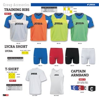 Group Accesories                                                                                                               TALLAS / SIZES / TAGLIE



TRAINING BIBS
                                                                                     C O M P O S I T I O N
                                                                                         Petos: 100% Poliester.                  M        XL             SENIOR
                                                                                         Bibs: 100% Polyester.
                                                                                       Pettorine: 100% Poliestere.                             14        JUNIOR


 PACK 10




                             905.100                                       905.106                                   905.105                                        905.160



LYCRA SHORT
 LYCRA                                  TALLAS / SIZES / TAGLIE

                                             M    L   XL



     C O M P O S I T I O N
        Short: 92% Poliamide - 8% Elastan.




                                                                               933.113                        933.103                          933.101                                933.100



 T-SHIRT
   TALLAS / SIZES / TAGLIE                                                                                                                      CAPTAIN
          M

           8
                L

               12 14
                    XL       SENIOR


                             JUNIOR
                                                                                                                                                ARMBAND
                                                                                                                                                                       PACK 12
            PACK 10
                                                                                                                                                                   TALLAS / SIZES / TAGLIE
                                                                                                                                                                  ÚNICA / ONE SIZE / ÚNICA

   C O M P O S I T I O N
    Camiseta: Poliester - Algodón.
         T-Shirt: Polyester - Cotton.
        Maglia: Poliestere - Cuntone

                                                                                                                                                                         943.001

  238                                                             941.10.001                                942.10.001
 