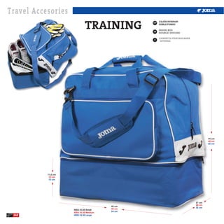Travel Accesories
                              TRAINING           ESP
                                                       CAJÓN INTERIOR
                                                       DOBLE FONDO


                                                 GB



                                                 IT




                                                                                44 cm
                                                                                48 cm
                                                                                52 cm




           11,5 cm
            13 cm
            15 cm




                                                                        27 cm
                                                                        29 cm
                                         45 cm
                                                                        32 cm
                     4053.10.35 Small    49 cm
                                         54 cm
                     4054.10.35 Medium
 242                 4055.10.35 Large
 